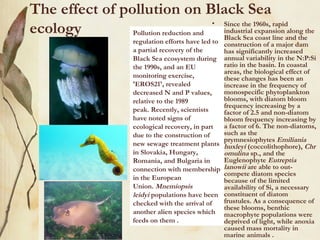 The effect of pollution on Black Sea
ecology         Pollution reduction and
                                        • Since the 1960s, rapid
                                          industrial expansion along the
                                          Black Sea coast line and the
                          regulation efforts have led to   construction of a major dam
                          a partial recovery of the        has significantly increased
                          Black Sea ecosystem during       annual variability in the N:P:Si
                          the 1990s, and an EU             ratio in the basin. In coastal
                                                           areas, the biological effect of
                          monitoring exercise,             these changes has been an
                          'EROS21', revealed               increase in the frequency of
                          decreased N and P values,        monospecific phytoplankton
                          relative to the 1989             blooms, with diatom bloom
                                                           frequency increasing by a
                          peak. Recently, scientists       factor of 2.5 and non-diatom
                          have noted signs of              bloom frequency increasing by
                          ecological recovery, in part     a factor of 6. The non-diatoms,
                          due to the construction of       such as the
                                                           prymnesiophytes Emiliania
                          new sewage treatment plants      huxleyi (coccolithophore), Chr
                          in Slovakia, Hungary,            omulina sp., and the
                          Romania, and Bulgaria in         Euglenophyte Eutreptia
                          connection with membership       lanowii are able to out-
                                                           compete diatom species
                          in the European                  because of the limited
                          Union. Mnemiopsis                availability of Si, a necessary
                          leidyi populations have been     constituent of diatom
                          checked with the arrival of      frustules. As a consequence of
                                                           these blooms, benthic
                          another alien species which      macrophyte populations were
                          feeds on them .                  deprived of light, while anoxia
                                                           caused mass mortality in
                                                           marine animals .
 