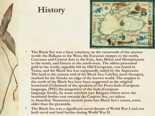 History



•   The Black Sea was a busy waterway on the crossroads of the ancient
    world: the Balkans to the West, the Eurasian steppes to the north,
    Caucasus and Central Asia to the East, Asia Minor and Mesopotamia
    to the south, and Greece to the south-west. The oldest processed
    gold in the world, arguably left by Old Europeans, was found in
    Varna, and the Black Sea was supposedly sailed by the Argonauts.
    The land at the eastern end of the Black Sea, Colchis, (now Georgia),
    marked for the Greeks an edge of the known world. The steppes to
    the north of the Black Sea have been suggested as the original
    homeland (Urheimat) of the speakers of the Proto-Indo-European
    language, (PIE) the progenitor of the Indo-European
    language family, by some scholars (see Kurgan; others move the
    heartland further east towards the Caspian Sea, yet others
    to Anatolia). Numerous ancient ports line Black Sea's coasts, some
    older than the pyramids.
•   The Black Sea was a significant naval theatre of World War I and saw
    both naval and land battles during World War II.
 