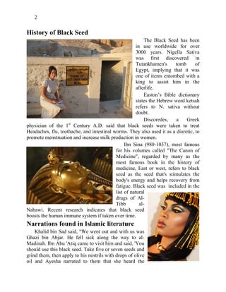 2
History of Black Seed
The Black Seed has been
in use worldwide for over
3000 years. Nigella Sativa
was first discovered in
Tutankhamen's tomb of
Egypt, implying that it was
one of items entombed with a
king to assist him in the
afterlife.
Easton’s Bible dictionary
states the Hebrew word ketsah
refers to N. sativa without
doubt.
Discoredes, a Greek
physician of the 1st
Century A.D. said that black seeds were taken to treat
Headaches, flu, toothache, and intestinal worms. They also used it as a diuretic, to
promote menstruation and increase milk production in women.
Ibn Sina (980-1037), most famous
for his volumes called "The Canon of
Medicine", regarded by many as the
most famous book in the history of
medicine, East or west, refers to black
seed as the seed that's stimulates the
body's energy and helps recovery from
fatigue. Black seed was included in the
list of natural
drugs of Al-
Tibb al-
Nabawi. Recent research indicates that black seed
boosts the human immune system if taken over time.
Narrations found in Islamic literature
Khalid bin Sad said, "We went out and with us was
Ghazi bin Abjar. He fell sick along the way to al-
Madinah. Ibn Abu 'Atiq came to visit him and said, 'You
should use this black seed. Take five or seven seeds and
grind them, then apply to his nostrils with drops of olive
oil and Ayesha narrated to them that she heard the
 