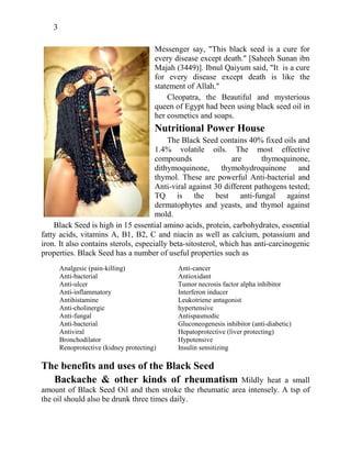 3
Messenger say, "This black seed is a cure for
every disease except death." [Saheeh Sunan ibn
Majah (3449)]. Ibnul Qaiyum said, "It is a cure
for every disease except death is like the
statement of Allah."
Cleopatra, the Beautiful and mysterious
queen of Egypt had been using black seed oil in
her cosmetics and soaps.
Nutritional Power House
The Black Seed contains 40% fixed oils and
1.4% volatile oils. The most effective
compounds are thymoquinone,
dithymoquinone, thymohydroquinone and
thymol. These are powerful Anti-bacterial and
Anti-viral against 30 different pathogens tested;
TQ is the best anti-fungal against
dermatophytes and yeasts, and thymol against
mold.
Black Seed is high in 15 essential amino acids, protein, carbohydrates, essential
fatty acids, vitamins A, B1, B2, C and niacin as well as calcium, potassium and
iron. It also contains sterols, especially beta-sitosterol, which has anti-carcinogenic
properties. Black Seed has a number of useful properties such as
Analgesic (pain-killing)
Anti-bacterial
Anti-ulcer
Anti-inflammatory
Antihistamine
Anti-cholinergic
Anti-fungal
Anti-bacterial
Antiviral
Bronchodilator
Renoprotective (kidney protecting)
Anti-cancer
Antioxidant
Tumor necrosis factor alpha inhibitor
Interferon inducer
Leukotriene antagonist
hypertensive
Antispasmodic
Gluconeogenesis inhibitor (anti-diabetic)
Hepatoprotective (liver protecting)
Hypotensive
Insulin sensitizing
The benefits and uses of the Black Seed
Backache & other kinds of rheumatism Mildly heat a small
amount of Black Seed Oil and then stroke the rheumatic area intensely. A tsp of
the oil should also be drunk three times daily.
 