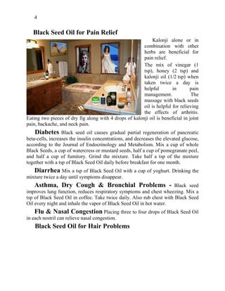 4
Black Seed Oil for Pain Relief
Kalonji alone or in
combination with other
herbs are beneficial for
pain relief.
The mix of vinegar (1
tsp), honey (2 tsp) and
kalonji oil (1/2 tsp) when
taken twice a day is
helpful in pain
management. The
massage with black seeds
oil is helpful for relieving
the effects of arthritis.
Eating two pieces of dry fig along with 4 drops of kalonji oil is beneficial in joint
pain, backache, and neck pain.
Diabetes Black seed oil causes gradual partial regeneration of pancreatic
beta-cells, increases the insulin concentrations, and decreases the elevated glucose,
according to the Journal of Endocrinology and Metabolism. Mix a cup of whole
Black Seeds, a cup of watercress or mustard seeds, half a cup of pomegranate peel,
and half a cup of fumitory. Grind the mixture. Take half a tsp of the mixture
together with a tsp of Black Seed Oil daily before breakfast for one month.
Diarrhea Mix a tsp of Black Seed Oil with a cup of yoghurt. Drinking the
mixture twice a day until symptoms disappear.
Asthma, Dry Cough & Bronchial Problems - Black seed
improves lung function, reduces respiratory symptoms and chest wheezing. Mix a
tsp of Black Seed Oil in coffee. Take twice daily. Also rub chest with Black Seed
Oil every night and inhale the vapor of Black Seed Oil in hot water.
Flu & Nasal Congestion Placing three to four drops of Black Seed Oil
in each nostril can relieve nasal congestion.
Black Seed Oil for Hair Problems
 