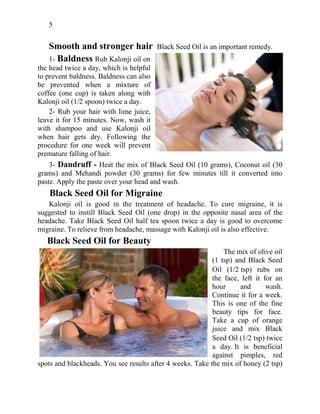 5
Smooth and stronger hair Black Seed Oil is an important remedy.
1- Baldness Rub Kalonji oil on
the head twice a day, which is helpful
to prevent baldness. Baldness can also
be prevented when a mixture of
coffee (one cup) is taken along with
Kalonji oil (1/2 spoon) twice a day.
2- Rub your hair with lime juice,
leave it for 15 minutes. Now, wash it
with shampoo and use Kalonji oil
when hair gets dry. Following the
procedure for one week will prevent
premature falling of hair.
3- Dandruff - Heat the mix of Black Seed Oil (10 grams), Coconut oil (30
grams) and Mehandi powder (30 grams) for few minutes till it converted into
paste. Apply the paste over your head and wash.
Black Seed Oil for Migraine
Kalonji oil is good in the treatment of headache. To cure migraine, it is
suggested to instill Black Seed Oil (one drop) in the opposite nasal area of the
headache. Take Black Seed Oil half tea spoon twice a day is good to overcome
migraine. To relieve from headache, massage with Kalonji oil is also effective.
Black Seed Oil for Beauty
The mix of olive oil
(1 tsp) and Black Seed
Oil (1/2 tsp) rubs on
the face, left it for an
hour and wash.
Continue it for a week.
This is one of the fine
beauty tips for face.
Take a cup of orange
juice and mix Black
Seed Oil (1/2 tsp) twice
a day. It is beneficial
against pimples, red
spots and blackheads. You see results after 4 weeks. Take the mix of honey (2 tsp)
 