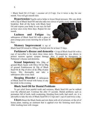 6
+ Black Seed Oil (1/2 tsp) + coconut oil (1/2 tsp). Use it twice a day for one
month. You will get smooth skin.
Hypertension Nigella sativa helps to lower blood pressure. Mix any drink
with a tsp of Black Seed Oil and also take two cloves of garlic every morning with
breakfast. Rub all the body with Black Seed
Oil and expose your body to sun rays for half
an hour once every three days. Repeat for one
month.
Laziness and Fatigue One
tablespoon of Black Seed Oil with a glass of
pure orange juice every morning for at least 10
days.
Memory Improvement A tsp of
Black Seed Oil mixed in 100mg of boiled mint for at least 15 days.
Parkinson’s disease and dementia - A tsp of Black Seed Oil with a
cup of tea/coffee to be taken three times daily. Thymoquinone was shown to
protect neurons against synapse damage, thus, it could be therapeutic in
Parkinson’s disease and dementia.
Sexual Impotency Mix 200g of
ground Black Seeds with Olive Oil & l00g
of ground Frankincense & 50g of Black
Seed Oil & 50g of olive oil & 200g of pure
honey. Mix thoroughly and take a
tablespoon after every meal.
Sleeping Disorder A tablespoon
of Black Seed Oil mixed with honey in any
hot drink in the evening.
Black Seed Oil for Dental Problems
To get relief from painful tooth and soreness, Black Seed Oil can be rubbed
over the affected part. Continue the after 15 seconds. Dental problems such as
premature fall of teeth, teeth weakening, bleeding from teeth, bad smell, etc. it is
advisable to take the mix of Black Seed Oil (1/2 tsp) and 1 cup of curd twice a day.
Ulcers Roast the Black Seeds and mix them with oil of orrisroot, or the oil of
henna plant, making an ointment that is applied over the festering rural ulcers.
After washing treat with vinegar.
 