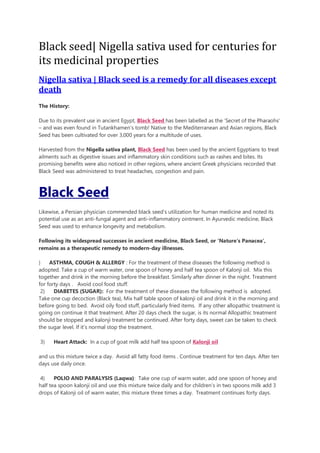Black seed| Nigella sativa used for centuries for
its medicinal properties
Nigella sativa | Black seed is a remedy for all diseases except
death
The History:
Due to its prevalent use in ancient Egypt, Black Seed has been labelled as the ‘Secret of the Pharaohs’
– and was even found in Tutankhamen’s tomb! Native to the Mediterranean and Asian regions, Black
Seed has been cultivated for over 3,000 years for a multitude of uses.
Harvested from the Nigella sativa plant, Black Seed has been used by the ancient Egyptians to treat
ailments such as digestive issues and inflammatory skin conditions such as rashes and bites. Its
promising benefits were also noticed in other regions, where ancient Greek physicians recorded that
Black Seed was administered to treat headaches, congestion and pain.
Black Seed
Likewise, a Persian physician commended black seed’s utilization for human medicine and noted its
potential use as an anti-fungal agent and anti-inflammatory ointment. In Ayurvedic medicine, Black
Seed was used to enhance longevity and metabolism.
Following its widespread successes in ancient medicine, Black Seed, or ‘Nature’s Panacea’,
remains as a therapeutic remedy to modern-day illnesses.
) ASTHMA, COUGH & ALLERGY : For the treatment of these diseases the following method is
adopted. Take a cup of warm water, one spoon of honey and half tea spoon of Kalonji oil. Mix this
together and drink in the morning before the breakfast. Similarly after dinner in the night. Treatment
for forty days . Avoid cool food stuff.
2) DIABETES (SUGAR): For the treatment of these diseases the following method is adopted.
Take one cup decoction (Black tea), Mix half table spoon of kalonji oil and drink it in the morning and
before going to bed. Avoid oily food stuff, particularly fried items. If any other allopathic treatment is
going on continue it that treatment. After 20 days check the sugar, is its normal Allopathic treatment
should be stopped and kalonji treatment be continued. After forty days, sweet can be taken to check
the sugar level. If it’s normal stop the treatment.
3) Heart Attack: In a cup of goat milk add half tea spoon of Kalonji oil
and us this mixture twice a day. Avoid all fatty food items . Continue treatment for ten days. After ten
days use daily once.
4) POLIO AND PARALYSIS (Laqwa): Take one cup of warm water, add one spoon of honey and
half tea spoon kalonji oil and use this mixture twice daily and for children’s in two spoons milk add 3
drops of Kalonji oil of warm water, this mixture three times a day. Treatment continues forty days.
 