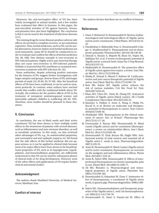http://www.journal.ac 189
Moreover, the anti-nociceptive effect of NS has been
widely investigated in animal models, and a few studies
have evaluated that effect in humans. In this paper, the
anti-microbial activities of NS against bacteria, viruses,
and parasites have also been highlighted. The conclusion
is that it can be used in the treatment of infectious diseases
[111].
Theexistingdrugsforsomediseasesproduceadverseside
effects, do not lead to complete recovery, or are sometimes
expensive. Thus, herbal medicines, such as NS, can be use-
ful alternatives; however, before such herbal medicines are
used extensively, many RCTs should be conducted in or-
der to evaluate and confirm the effects of herbal medicines
[46, 48, 108]. One obvious example is sero-reversion in
HIV-infected patients. Highly active anti-retroviral therapy
does not cause sero-reversion in HIV-infected patients.
Onifade et al proved that NS contributes to sustained sero-
reversion in patients with HIV infection [91, 92].
Some authorities, despite achieving positive outcomes
for the features of NS, suggest further investigations with
larger samples and groups, diverse doses of NS, and longer
periods of study [42, 83-85, 93, 97-99]. After the beneficial
effects of NS have been confirmed, it can be used in treat-
ment protocols. In contrast, some authors have reached
results that conflict with the traditional beliefs about NS.
Actually, the evidence for the positive effects of NS in the
treatment of osteopenic postmenopausal women and
intractable epileptic children is conflicting [40, 82, 105].
Therefore, more studies should be planned in these situ-
ations.
5. Conclusion
In conclusion, the use of black seeds and their active
constituent TQ has been shown to have multiple useful
effects in the treatments of patients with several diseases,
such as inflammatory and auto-immune disorders, as well
as metabolic syndrome. In this study, we also reviewed
other advantages of NS, e.g., its antimicrobial properties,
anti-nociceptive and anti-epileptic impacts, etc. We found
that the side effects of this herbal medicine did not ap-
pear serious, so it can be applied in clinical trials because
most of its major effects have been shown to be beneficial.
Some properties of NS, such as its hypoglycemic, hypoli-
pidemic, and bronchodilatory properties, are sufficiently
understood so that NS can be used for subsequent phases
of clinical trials or for drug development. However, most
of the other effects and applications of NS require further
clinical and animal studies.
Acknowledgment
The authors thank Mashhad University of Medical Sci-
ences, Mashhad, Iran.
Conflict of interest
Ziaee T, Moharreri N, Hosseinzadeh H. Review of phar-
macological and toxicological effects of Nigella sativa
and its active constituents. J Med Plants. 2012;2(42):16-
42.
Darakhshan S, Bidmeshki Pour A, Hosseinzadeh Cola-
gar A, Sisakhtnezhad S. Thymoquinone and its thera-
peutic potentials. Pharmacol Res. 2015;95-96:138-58.
Ahmad A, Husain A, Mujeeb M, Khan SA, Najmi AK,
Siddique NA, et al. A review on therapeutic potential of
Nigella sativa: a miracle herb. Asian Pac J Trop Biomed.
2013;3(5):337-52.
Mollazadeh H, Hosseinzadeh H. The protective effect
of Nigella sativa against liver injury: a review. Iran J Ba-
sic Med Sci. 2014;17(12):958-66.
Shafiq H, Ahmad A, Masud T, Kaleem M. Cardio-pro-
tective and anti-cancer therapeutic potential of Nigella
sativa. Iran J Basic Med Sci. 2014;17(12):967-79.
Butt MS, Sultan MT. Nigella sativa: reduces the
risk of various maladies. Crit Rev Food Sci Nutr.
2010;50(7):654-65.
Khan MA, Chen HC, Tania M, Zhang DZ. Anticancer
activities of Nigella sativa (black cumin). Afr J Tradit
Complement Altern Med. 2011;8(5):226-32.
Banerjee S, Padhye S, Azmi A, Wang Z, Philip PA,
Kucuk O, et al. Review on molecular and therapeu-
tic potential of thymoquinone in cancer. Nutr Cancer.
2010;62(7):938-46.
Abukhader MM. Thymoquinone in the clinical treat-
ment of cancer: fact or fiction?. Pharmacogn Rev.
2013;7(14):117-20.
Forouzanfar F, Bazzaz BSF, Hosseinzadeh H. Black
cumin (Nigella sativa) and its constituent (thymoqui-
none): a review on antimicrobial effects. Iran J Basic
Med Sci. 2014;17(12):929-38.
Hosseinzadeh H, Fazly Bazzaz BS, Haghi MM. Anti-
bacterial activity of total extracts and essential oil of
Nigella sativa L. seeds in mice. Pharmacologyonline.
2007;2:429-35.
Amin B, Hosseinzadeh H. Black Cumin (Nigella sativa)
and its active constituent, thymoquinone: an overview
on the analgesic and anti-inflammatory effects. Planta
Med. 2015;82(1-2):8-16.
Amin B, Taheri MM, Hosseinzadeh H. Effects of intra-
peritoneal thymoquinone on chronic neuropathic pain
in rats. Planta Med. 2014;80(15):1269-77.
Ali BH, Blunden G. Pharmacological and toxico-
logical properties of Nigella sativa. Phytother Res.
2003;17(4):299-305.
Hosseinzadeh H, Eskandari M, Ziaee T. Antitussive ef-
fect of thymoquinone, a constituent of Nigella sativa
seeds, in guinea pigs. Pharmacologyonline. 2008;2:480-
4.
Salem ML. Immunomodulatory and therapeutic prop-
erties of the Nigella sativa L. seed. Int Immunopharma-
col. 2005;5(13-14):1749-70.
Hosseinzadeh H, Taiari S, Nassiri-Asl M. Effect of
1.
2.
3.
4.
5.
6.
7.
8.
9.
10.
11.
12.
13.
14.
15.
16.
17.
The authors declare that there are no conflicts of interest.
References
Journal of Pharmacopuncture 2017;20(3):179-193
 