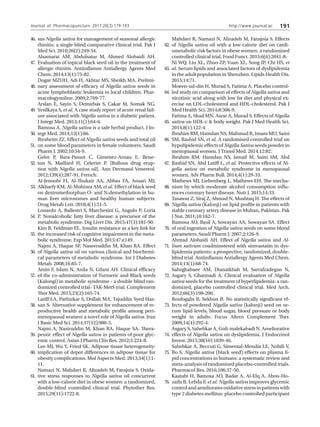 http://www.journal.ac 191
sus Nigella sativa for management of seasonal allergic
rhinitis: a single blind comparative clinical trial. Pak J
Med Sci. 2010;26(2):249-54.
Alsamarai AM, Abdulsatar M, Ahmed Alobaidi AH.
Evaluation of topical black seed oil in the treatment of
allergic rhinitis. Antiinflamm Antiallergy Agents Med
Chem. 2014;13(1):75-82.
Dogar MZUH, Adi H, Akhtar MS, Sheikh MA. Prelimi-
nary assessment of efficacy of Nigella sativa seeds in
acute lymphoblastic leukemia in local children. Phar-
macologyonline. 2009;2:769-77.
Arslan E, Sayin S, Demirbas S, Cakar M, Somak NG,
Yesilkaya S, et al. A case study report of acute renal fail-
ure associated with Nigella sativa in a diabetic patient.
J Integr Med. 2013;11(1):64-6.
Bamosa A. Nigella sativa is a safe herbal product. J In-
tegr Med. 2014;12(1):66.
Ibraheim ZZ. Effect of Nigella sativa seeds and total oil
on some blood parameters in female volunteers. Saudi
Pharm J. 2002;10:54-9.
Gelot P, Bara-Passot C, Gimenez-Arnau E, Bene-
ton N, Maillard H, Celerier P. [Bullous drug erup-
tion with Nigella sativa oil]. Ann Dermatol Venereol.
2012;139(4):287-91. French.
Al-Jenoobi FI, Al-Thukair AA, Abbas FA, Ansari MJ,
Alkharfy KM, Al-Mohizea AM, et al. Effect of black seed
on dextromethorphan O- and N-demethylation in hu-
man liver microsomes and healthy human subjects.
Drug Metab Lett. 2010;4(1):51-5.
Lonardo A, Ballestri S, Marchesini G, Angulo P, Loria
P. Nonalcoholic fatty liver disease: a precursor of the
metabolic syndrome. Dig Liver Dis. 2015;47(3):181-90.
Kim B, Feldman EL. Insulin resistance as a key link for
the increased risk of cognitive impairment in the meta-
bolic syndrome. Exp Mol Med. 2015;47:e149.
Najmi A, Haque SF, Naseeruddin M, Khan RA. Effect
of Nigella sativa oil on various clinical and biochemi-
cal parameters of metabolic syndrome. Int J Diabetes
Metab. 2008;16:85-7.
Amin F, Islam N, Anila N, Gilani AH. Clinical efficacy
of the co-administration of Turmeric and Black seeds
(Kalongi) in metabolic syndrome - a double blind ran-
domized controlled trial- TAK-MetS trial. Complement
Ther Med. 2015;23(2):165-74.
Latiff LA, Parhizkar S, Dollah MA, Tajuddin Syed Has-
san S. Alternative supplement for enhancement of re-
productive health and metabolic profile among peri-
menopausal women: a novel role of Nigella sativa. Iran
J Basic Med Sci. 2014;17(12):980-5.
Najmi A, Nasiruddin M, Khan RA, Haque SA. Thera-
peutic effect of Nigella sativa in patients of poor glyc-
emic control. Asian J Pharm Clin Res. 2012;5:224-8.
Lee MJ, Wu Y, Fried SK. Adipose tissue heterogeneity:
implication of depot differences in adipose tissue for
obesity complications. Mol Aspects Med. 2013;34(1):1-
11.
Namazi N, Mahdavi R, Alizadeh M, Farajnia S. Oxida-
tive stress responses to Nigella sativa oil concurrent
with a low-calorie diet in obese women: a randomized,
double-blind controlled clinical trial. Phytother Res.
2015;29(11):1722-8.
Mahdavi R, Namazi N, Alizadeh M, Farajnia S. Effects
of Nigella sativa oil with a low-calorie diet on cardi-
ometabolic risk factors in obese women: a randomized
controlled clinical trial. Food Funct. 2015;6(6):2041-8.
Ni WQ, Liu XL, Zhuo ZP, Yuan XL, Song JP, Chi HS, et
al. Serum lipids and associated factors of dyslipidemia
in the adult population in Shenzhen. Lipids Health Dis.
2015;14:71.
Moeen-ud-din H, Murad S, Fatima A. Placebo control-
led study on comparison of effects of Nigella sativa and
nicotinic acid along with low fat diet and physical ex-
ercise on LDL-cholesterol and HDL-cholesterol. Pak J
Med Health Sci. 2014;8:306-9.
Fatima A, Shad MN, Asrar A, Murad S. Effects of Nigella
sativa on HDL-c  body weight. Pak J Med Health Sci.
2014;8(1):122-4.
Ibrahim RM, Hamdan NS, Mahmud R, Imam MU, Saini
SM, Rashid SN, et al. A randomised controlled trial on
hypolipidemic effects of Nigella Sativa seeds powder in
menopausal women. J Transl Med. 2014;12:82.
Ibrahim RM, Hamdan NS, Ismail M, Saini SM, Abd
Rashid SN, Abd Latiff L, et al. Protective effects of Ni-
gella sativa on metabolic syndrome in menopausal
women. Adv Pharm Bull. 2014;4(1):29-33.
Mathews MJ, Liebenberg L, Mathews EH. The mecha-
nism by which moderate alcohol consumption influ-
ences coronary heart disease. Nutr J. 2015;14:33.
Tasawar Z, Siraj Z, Ahmad N, Mushtaq H. The effects of
Nigella sativa (Kalonji) on lipid profile in patients with
stable coronary artery disease in Multan, Pakistan. Pak
J Nut. 2011;10:162-7.
Bamosa AO, Basil A, Sowayan AA, Sowayan SA. Effect
of oral ingestion of Nigella sativa seeds on some blood
parameters. Saudi Pharm J. 2007;2:126-9.
Ahmad Alobaidi AH. Effect of Nigella sativa and Al-
lium sativum coadminstered with simvastatin in dys-
lipidemia patients: a prospective, randomized, double-
blind trial. Antiinflamm Antiallergy Agents Med Chem.
2014;13(1):68-74.
Sabzghabaee AM, Dianatkhah M, Sarrafzadegan N,
Asgary S, Ghannadi A. Clinical evaluation of Nigella
sativa seeds for the treatment of hyperlipidemia: a ran-
domized, placebo controlled clinical trial. Med Arch.
2012;66(3):198-200.
Roufogalis B, Sekhon B. No statistically significant ef-
fects of powdered Nigella sativa (kalonji) seed on se-
rum lipid levels, blood sugar, blood pressure or body
weight in adults. Focus Altern Complement Ther.
2009;14(4):292-4.
Asgary S, Sahebkar A, Goli-malekabadi N. Ameliorative
effects of Nigella sativa on dyslipidemia. J Endocrinol
Invest. 2015;38(10):1039-46.
Sahebkar A, Beccuti G, Simental-Mendia LE, Nobili V,
Bo S. Nigella sativa (black seed) effects on plasma li-
pid concentrations in humans: a systematic review and
meta-analysis of randomized placebo-controlled trials.
Pharmacol Res. 2016;106:37-50.
Kaatabi H, Bamosa AO, Badar A, Al-Elq A, Abou-Ho-
zaifa B, Lebda F, et al. Nigella sativa improves glycemic
controlandamelioratesoxidativestressinpatientswith
type 2 diabetes mellitus: placebo controlled participant
62.
63.
64.
65.
66.
67.
68.
69.
70.
71.
72.
73.
74.
75.
76.
46.
47.
48.
49.
50.
51.
52.
53.
54.
55.
56.
57.
58.
59.
60.
61.
Journal of Pharmacopuncture 2017;20(3):179-193
 