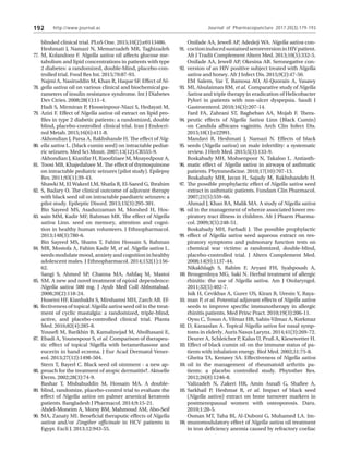http://www.journal.ac
192
blinded clinical trial. PLoS One. 2015;10(2):e0113486.
Heshmati J, Namazi N, Memarzadeh MR, Taghizadeh
M, Kolandooz F. Nigella sativa oil affects glucose me-
tabolism and lipid concentrations in patients with type
2 diabetes: a randomized, double-blind, placebo-con-
trolled trial. Food Res Int. 2015;70:87-93.
Najmi A, Nasiruddin M, Khan R, Haque SF. Effect of Ni-
gella sativa oil on various clinical and biochemical pa-
rameters of insulin resistance syndrome. Int J Diabetes
Dev Ctries. 2008;28(1):11-4.
Hadi S, Mirmiran P, Hosseinpour-Niazi S, Hedayati M,
Azizi F. Effect of Nigella sativa oil extract on lipid pro-
files in type 2 diabetic patients: a randomized, double
blind, placebo-controlled clinical trial. Iran J Endocri-
nol Metab. 2015;16(6):411-8.
Akhondian J, Parsa A, Rakhshande H. The effect of Nig-
ella sativa L. (black cumin seed) on intractable pediat-
ric seizures. Med Sci Monit. 2007;13(12):CR555-9.
Akhondian J, Kianifar H, Raoofziaee M, Moayedpour A,
Toosi MB, Khajedaluee M. The effect of thymoquinone
on intractable pediatric seizures (pilot study). Epilepsy
Res. 2011;93(1):39-43.
Shawki M, El Wakeel LM, Shatla R, El-Saeed G, Ibrahim
S, Badary O. The clinical outcome of adjuvant therapy
with black seed oil on intractable paediatric seizures: a
pilot study. Epileptic Disord. 2013;15(3):295-301.
Bin Sayeed MS, Asaduzzaman M, Morshed H, Hos-
sain MM, Kadir MF, Rahman MR. The effect of Nigella
sativa Linn. seed on memory, attention and cogni-
tion in healthy human volunteers. J Ethnopharmacol.
2013;148(3):780-6.
Bin Sayeed MS, Shams T, Fahim Hossain S, Rahman
MR, Mostofa A, Fahim Kadir M, et al. Nigella sativa L.
seeds modulate mood, anxiety and cognition in healthy
adolescent males. J Ethnopharmacol. 2014;152(1):156-
62.
Sangi S, Ahmed SP, Channa MA, Ashfaq M, Mastoi
SM. A new and novel treatment of opioid dependence:
Nigella sativa 500 mg. J Ayub Med Coll Abbottabad.
2008;20(2):118-24.
Huseini HF, Kianbakht S, Mirshamsi MH, Zarch AB. Ef-
fectiveness of topical Nigella sativa seed oil in the treat-
ment of cyclic mastalgia: a randomized, triple-blind,
active, and placebo-controlled clinical trial. Planta
Med. 2016;82(4):285-8.
Yousefi M, Barikbin B, Kamalinejad M, Abolhasani E,
Ebadi A, Younespour S, et al. Comparison of therapeu-
tic effect of topical Nigella with betamethasone and
eucerin in hand eczema. J Eur Acad Dermatol Vener-
eol. 2013;27(12):1498-504.
Stern T, Bayerl C. Black seed oil ointment - a new ap-
proach for the treatment of atopic dermatitis?. Aktuelle
Derm. 2002;28(3):74-9.
Bashar T, Misbahuddin M, Hossain MA. A double-
blind, randomize, placebo-control trial to evaluate the
effect of Nigella sativa on palmer arsenical keratosis
patients. Bangladesh J Pharmacol. 2014;9:15-21.
Abdel-Moneim A, Morsy BM, Mahmoud AM, Abo-Seif
MA, Zanaty MI. Beneficial theraputic effects of Nigella
sativa and/or Zingiber officinale in HCV patients in
Egypt. Excli J. 2013;12:943-55.
Onifade AA, Jewell AP, Adedeji WA. Nigella sativa con-
coctioninducedsustainedseroreversioninHIVpatient.
Afr J Tradit Complement Altern Med. 2013;10(5):332-5.
Onifade AA, Jewell AP, Okesina AB. Seronegative con-
version of an HIV positive subject treated with Nigella
sativa and honey. Afr J Infect Dis. 2015;9(2):47-50.
EM Salem, Yar T, Bamosa AO, Al-Quorain A, Yasawy
MI, Alsulaiman RM, et al. Comparative study of Nigella
Sativa and triple therapy in eradication of Helicobacter
Pylori in patients with non-ulcer dyspepsia. Saudi J
Gastroenterol. 2010;16(3):207-14.
Fard FA, Zahrani ST, Bagheban AA, Mojab F. Thera-
peutic effects of Nigella Sativa Linn (Black Cumin)
on Candida albicans vaginitis. Arch Clin Infect Dis.
2015;10(1):e22991.
Mandavi R, Heshmati J, Namazi N. Effects of black
seeds (Nigella sativa) on male infertility: a systematic
review. J Herb Med. 2015;5(3):133-9.
Boskabady MH, Mohsenpoor N, Takaloo L. Antiasth-
matic effect of Nigella sativa in airways of asthmatic
patients. Phytomedicine. 2010;17(10):707-13.
Boskabady MH, Javan H, Sajady M, Rakhshandeh H.
The possible prophylactic effect of Nigella sativa seed
extract in asthmatic patients. Fundam Clin Pharmacol.
2007;21(5):559-66.
Ahmad J, Khan RA, Malik MA. A study of Nigella sativa
oil in the management of wheeze associated lower res-
piratory tract illness in children. Afr J Pharm Pharma-
col. 2009;3(5):248-51.
Boskabady MH, Farhadi J. The possible prophylactic
effect of Nigella sativa seed aqueous extract on res-
piratory symptoms and pulmonary function tests on
chemical war victims: a randomized, double-blind,
placebo-controlled trial. J Altern Complement Med.
2008;14(9):1137-44.
Nikakhlagh S, Rahim F, Aryani FH, Syahpoush A,
Brougerdnya MG, Saki N. Herbal treatment of allergic
rhinitis: the use of Nigella sativa. Am J Otolaryngol.
2011;32(5):402-7.
Isik H, Cevikbas A, Gurer US, Kiran B, Uresin Y, Raya-
man P, et al. Potential adjuvant effects of Nigella sativa
seeds to improve specific immunotherapy in allergic
rhinitis patients. Med Princ Pract. 2010;19(3):206-11.
Oysu C, Tosun A, Yilmaz HB, Sahin-Yilmaz A, Korkmaz
D, Karaaslan A. Topical Nigella sativa for nasal symp-
toms in elderly. Auris Nasus Larynx. 2014;41(3):269-72.
Deurer A, Schleicher P, Kalus U, Pruß A, Kiesewetter H.
Effect of black cumin oil on the immune status of pa-
tients with inhalation energy. Biol Med. 2002;31:75-8.
Gheita TA, Kenawy SA. Effectiveness of Nigella sativa
oil in the management of rheumatoid arthritis pa-
tients: a placebo controlled study. Phytother Res.
2012;26(8):1246-8.
Valizadeh N, Zakeri HR, Amin Asnafi G, Shafiee A,
Sarkhail P, Heshmat R, et al. Impact of black seed
(Nigella sativa) extract on bone turnover markers in
postmenopausal women with osteoporosis. Daru.
2010;1:20-5.
Osman MT, Taha BI, Al-Duboni G, Muhamed LA. Im-
munomodulatory effect of Nigella sativa oil treatment
in iron deficiency anemia caused by refractory coeliac
77.
78.
79.
80.
81.
82.
83.
84.
85.
86.
87.
88.
89.
90.
91.
92.
93.
94.
95.
96.
97.
98.
99.
100.
101.
102.
103.
104.
105.
106.
Journal of Pharmacopuncture 2017;20(3):179-193
 