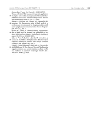 http://www.journal.ac 193
disease. Res J Pharm Biol Chem Sci. 2012;3:887-95.
Osman MT, Kutty MK. Immunotherapeutic application
of Nigella sativa oil in management of dermatitis her-
petiformis associated with refractory coeliac disease.
Res J Pharm Biol Chem Sci. 2013;4:1181-6.
Hagag AA, AbdElaal AM, Elfaragy MS, Hassan SM, El-
zamarany EA. Therapeutic value of black seed oil in
methotrexate hepatotoxicity in Egyptian children with
acute lymphoblastic leukemia. Infect Disord Drug Tar-
gets. 2015;15(1):64-71.
Qidwai W, Ashfaq T. Effect of dietary supplementa-
tion of black seed (N. Sativa L.) on lipid profile of pa-
tients suffering from diabetes. Antiinflamm Antiallergy
Agents Med Chem. 2014;13(1):3-8.
Kalus U, Pruss A, Bystron J, Jurecka M, Smekalova A,
Lichius JJ, et al. Effect of Nigella sativa (black seed) on
subjective feeling in patients with allergic diseases.
Phytother Res. 2003;17(10):1209-14.
Esmail F, Farhad Rahmani N, Mehrtash M, Fatemeh Sa-
dat M, Jalilvand M, The effects of 8-week Nigella sativa
supplementation and aerobic training on lipid profile
and VO2 max in sedentary overweight females. Int J
Prev Med. 2014;5(2):210-6.
107.
108.
109.
110.
111.
Journal of Pharmacopuncture 2017;20(3):179-193
 