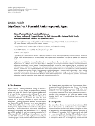 Hindawi Publishing Corporation
Evidence-Based Complementary and Alternative Medicine
Volume 2012, Article ID 696230, 6 pages
doi:10.1155/2012/696230
Review Article
Nigella sativa: A Potential Antiosteoporotic Agent
Ahmad Nazrun Shuid, Norazlina Mohamed,
Isa Naina Mohamed, Faizah Othman, Farihah Suhaimi, Elvy Suhana Mohd Ramli,
Norliza Muhammad, and Ima Nirwana Soelaiman
Department of Pharmacology, Faculty of Medicine, National University of Malaysia (UKM), Kuala Lumpur Campus,
Raja Muda Abdul Aziz Road, 50300 Kuala Lumpur, Malaysia
Correspondence should be addressed to Ima Nirwana Soelaiman, imasoel@medic.ukm.my
Received 2 April 2012; Revised 20 July 2012; Accepted 8 August 2012
Academic Editor: Srijit Das
Copyright © 2012 Ahmad Nazrun Shuid et al. This is an open access article distributed under the Creative Commons Attribution
License, which permits unrestricted use, distribution, and reproduction in any medium, provided the original work is properly
cited.
Nigella sativa seeds (NS) has been used traditionally for various illnesses. The most abundant and active component of NS is
thymoquinone (TQ). Animal studies have shown that NS and TQ may be used for the treatment of diabetes-induced osteoporosis
and for the promotion of fracture healing. The mechanism involved is unclear, but it was postulated that the antioxidative, and
anti-inflammatory activities may play some roles in the treatment of osteoporosis as this bone disease has been linked to oxidative
stress and inflammation. This paper highlights studies on the antiosteoporotic eﬀects of NS and TQ, the mechanisms behind these
eﬀects and their safety profiles. NS and TQ were shown to inhibit inflammatory cytokines such as interleukin-1 and 6 and the
transcription factor, nuclear factor κB. NS and TQ were found to be safe at the current dosage for supplementation in human with
precautions in children and pregnant women. Both NS and TQ have shown potential as antiosteoporotic agent but more animal
and clinical studies are required to further assess their antiosteoporotic eﬃcacies.
1. Nigella sativa
Nigella sativa is a herbal plant which belongs to Ranuncu-
laceae family. It is also known as black cumin or habatus
sauda, and has a rich historical and religious background.
It is found in the southern region of Asia. It can grow
up to 30 cm and produces pale blue flowers. The fruit is
composed of follicles which contain the seeds, the most
valuable part of the plant. The seeds of Nigella sativa (NS),
which have a pungent bitter taste, are used in confectionery
and liquors. The seed is the source of the active ingredients
of this plant and has been used in Islamic medicine for its
healing powers [1]. Studies have revealed various therapeutic
values of NS such as anticancer, antioxidant, antibacterial,
antifungal, antiparasitic and antiasthmatic [2–7]. NS may
also inhibit renal calculi and improve poultry quality [8, 9].
NS contains 36–38% fixed oils, proteins, alkaloids, saponin,
and 0.4–2.5% essential oil [10]. High-performance liquid
chromatography (HPLC) analysis of NS essential oil revealed
that the main active ingredients were thymoquinone, dithy-
moquinone, thymohydroquinone, and thymol [11]. Among
the compounds identified, thymoquinone (TQ) is the most
abundant, which makes up 30–48% of the total compounds.
This quinine constituent is the most potent and pharmaco-
logically active compound in NS. There were several studies
showing that NS and TQ have beneficial eﬀects on bone and
joint diseases.
2. Osteoporosis
The major bone disease is osteoporosis, a systemic skeletal
disease characterized by low bone mass and microarchitec-
tural deterioration of bone tissue, with a consequent increase
in bone fragility and susceptibility to fracture. According to
World Health Organization (WHO), osteoporosis is defined
as a bone mineral density that lays 2.5 standard deviations
or more below the average value for young healthy women.
In osteoporosis, bone loss occurs especially at the trabecular
 