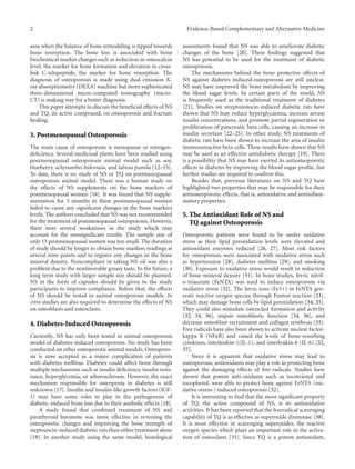 2 Evidence-Based Complementary and Alternative Medicine
area when the balance of bone remodeling is tipped towards
bone resorption. The bone loss is associated with bone
biochemical marker changes such as reduction in osteocalcin
level, the marker for bone formation and elevation in cross-
link C-telopeptide, the marker for bone resorption. The
diagnosis of osteoporosis is made using dual emission X-
ray absorptiometry (DEXA) machine but more sophisticated
three-dimensional micro-computed tomography (micro-
CT) is making way for a better diagnosis.
This paper attempts to discuss the beneficial eﬀects of NS
and TQ, its active compound, on osteoporosis and fracture
healing.
3. Postmenopausal Osteoporosis
The main cause of osteoporosis is menopause or estrogen-
deficiency. Several medicinal plants have been studied using
postmenopausal osteoporosis animal model such as soy,
blueberry, achyranthes bidentata, and labisia pumila [12–15].
To date, there is no study of NS or TQ on postmenopausal
osteoporosis animal model. There was a human study on
the eﬀects of NS supplements on the bone markers of
postmenopausal women [16]. It was found that NS supple-
mentation for 3 months to these postmenopausal women
failed to cause any significant changes in the bone markers
levels. The authors concluded that NS was not recommended
for the treatment of postmenopausal osteoporosis. However,
there were several weaknesses in the study which may
account for the nonsignificant results. The sample size of
only 15 postmenopausal women was too small. The duration
of study should be longer to obtain bone markers readings at
several time points and to register any changes in the bone
mineral density. Noncompliant in taking NS oil was also a
problem due to the nonfavorable greasy taste. In the future, a
long term study with larger sample size should be planned.
NS in the form of capsules should be given to the study
participants to improve compliance. Before that, the eﬀects
of NS should be tested in animal osteoporosis models. In
vitro studies are also required to determine the eﬀects of NS
on osteoblasts and osteoclasts.
4. Diabetes-Induced Osteoporosis
Currently, NS has only been tested in animal osteoporosis
model of diabetes-induced osteoporosis. No study has been
conducted on other osteoporotic animal models. Osteoporo-
sis is now accepted as a major complication of patients
with diabetes mellitus. Diabetes could aﬀect bone through
multiple mechanisms such as insulin deficiency, insulin resis-
tance, hyperglycemia, or atherosclerosis. However, the exact
mechanism responsible for osteopenia in diabetes is still
unknown [17]. Insulin and insulin-like growth factors (IGF-
1) may have some roles to play in the pathogenesis of
diabetic-induced bone loss due to their anabolic eﬀects [18].
A study found that combined treatment of NS and
parathyroid hormone was more eﬀective in reversing the
osteoporotic changes and improving the bone strength of
steptozocin-induced diabetic rats than either treatment alone
[19]. In another study using the same model, histological
assessments found that NS was able to ameliorate diabetic
changes of the bone [20]. These findings suggested that
NS has potential to be used for the treatment of diabetic
osteoporosis.
The mechanisms behind the bone protective eﬀects of
NS against diabetes induced-osteoporosis are still unclear.
NS may have improved the bone metabolism by improving
the blood sugar levels. In certain parts of the world, NS
is frequently used as the traditional treatment of diabetes
[21]. Studies on streptozotocin-induced diabetic rats have
shown that NS may reduce hyperglycaemia, increase serum
insulin concentrations, and promote partial regeneration or
proliferation of pancreatic beta cells, causing an increase in
insulin secretion [22–25]. In other study, NS treatments of
diabetic rats have been shown to increase the area of insulin
immunoreactive beta-cells. These results have shown that NS
may be used as an eﬀective antidiabetic therapy [19]. There
is a possibility that NS may have exerted its antiosteoporotic
eﬀects in diabetes by improving the blood sugar profile, but
further studies are required to confirm this.
Besides that, previous literatures on NS and TQ have
highlighted two properties that may be responsible for their
antiosteoporotic eﬀects, that is, antoxidative and antiinflam-
matory properties.
5. The Antioxidant Role of NS and
TQ against Osteoporosis
Osteoporotic patients were found to be under oxidative
stress as their lipid peroxidation levels were elevated and
antioxidant enzymes reduced [26, 27]. Most risk factors
for osteoporosis were associated with oxidative stress such
as hypertension [28], diabetes mellitus [29], and smoking
[30]. Exposure to oxidative stress would result in reduction
of bone-mineral density [31]. In bone studies, ferric nitril-
o-triacetate (FeNTA) was used to induce osteoporosis via
oxidative stress [32]. The ferric ions (Fe3+) in FeNTA gen-
erate reactive oxygen species through Fenton reaction [33],
which may damage bone cells by lipid peroxidation [34, 35].
They could also stimulate osteoclast formation and activity
[32, 34, 36], impair osteoblastic function [34, 36], and
decrease osteoblast recruitment and collagen synthesis [35].
Free radicals have also been shown to activate nuclear factor-
kappa B (NFκB) and raised the levels of bone-resorbing
cytokines, interleukin-1(IL-1), and interleukin-6 (IL-6) [32,
37].
Since it is apparent that oxidative stress may lead to
osteoporosis, antioxidants may play a role in protecting bone
against the damaging eﬀects of free-radicals. Studies have
shown that potent anti-oxidants such as tocotrienol and
tocopherol, were able to protect bone against FeNTA (oxi-
dative-stress-) induced osteoporosis [32].
It is interesting to find that the most significant property
of TQ, the active compound of NS, is its antioxidative
activities. It has been reported that the freeradical scavenging
capability of TQ is as eﬀective as superoxide dismutase [38].
It is most eﬀective in scavenging superoxides, the reactive
oxygen species which plays an important role in the activa-
tion of osteoclasts [31]. Since TQ is a potent antioxidant,
 