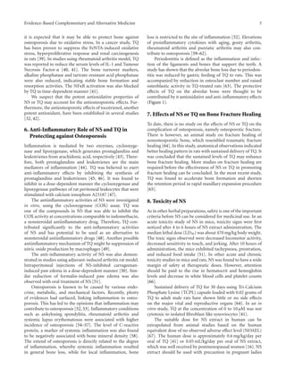 Evidence-Based Complementary and Alternative Medicine 3
it is expected that it may be able to protect bone against
osteoporosis due to oxidative stress. In a cancer study, TQ
has been proven to suppress the FeNTA-induced oxidative
stress, hyperproliferative response and renal carcinogenesis
in rats [39]. In studies using rheumatoid arthritis model, TQ
was reported to reduce the serum levels of IL-1 and Tumour
Necrosis Factor-α [40, 41]. The bone turnover markers,
alkaline phosphatase and tartrate-resistant acid phosphatase
were also reduced, indicating stable bone formation and
resorption activities. The NFκB activation was also blocked
by TQ in time-dependent manner [41].
We suspect that the potent antioxidative properties of
NS or TQ may account for the antiosteoporotic eﬀects. Fur-
thermore, the antiosteoporotic eﬀects of tocotrienol, another
potent antioxidant, have been established in several studies
[32, 42].
6. Anti-Inflammatory Role of NS and TQ in
Protecting against Osteoporosis
Inflammation is mediated by two enzymes, cyclooxyge-
nase and lipoxygenase, which generates prostaglandins and
leukotrienes from arachidonic acid, respectively [43]. There-
fore, both prostaglandins and leukotrienes are the main
mediators of inflammation [44]. TQ was believed to exert
anti-inflammatory eﬀects by inhibiting the synthesis of
prostaglandins and leukotrienes [45, 46]. It was found to
inhibit in a dose-dependent manner the cyclooxygenase and
lipoxygenase pathways of rat peritoneal leukocytes that were
stimulated with calcium ionophore A23187 [47].
The antiinflammatory activities of NS were investigated
in vitro, using the cyclooxygenase (COX) assay. TQ was
one of the compounds in NS that was able to inhibit the
COX activity at concentrations comparable to indomethacin,
a nonsteroidal antiinflammatory drug. Therefore, TQ con-
tributed significantly to the anti-inflammatory activities
of NS and has potential to be used as an alternative to
nonsteroidal antiinflammatory drugs [48]. Another possible
antiinflammatory mechanism of TQ might be suppression of
nitric oxide production by macrophages [49].
The anti-inflammatory activity of NS was also demon-
strated in studies using adjuvant-induced arthritis rat model.
Intraperitoneal injections of NS-inhibited carrageenan-
induced paw edema in a dose-dependent manner [50]. Sim-
ilar reduction of formalin-induced paw edema was also
observed with oral treatment of NS [51].
Osteoporosis is known to be caused by various endo-
crine, metabolic, and mechanical factors. Recently, plenty
of evidences had surfaced, linking inflammation to osteo-
porosis. This has led to the opinions that inflammation may
contribute to osteoporosis [52, 53]. Inflammatory conditions
such as ankylosing spondylitis, rheumatoid arthritis and
systemic lupus erythematosus were associated with higher
incidence of osteoporosis [54–57]. The level of C-reactive
protein, a marker of systemic inflammation was also found
to be negatively associated with bone mineral density [58].
The extend of osteoporosis is directly related to the degree
of inflammation, whereby systemic inflammation resulted
in general bone loss, while for local inflammation, bone
loss is restricted to the site of inflammation [52]. Elevations
of proinflammatory cytokines with aging, gouty arthritis,
rheumatoid arthritis and psoriatic arthritis may also con-
tribute to osteoporosis [59–62].
Periodontitis is defined as the inflammation and infec-
tion of the ligaments and bones that support the teeth. A
study has shown that the alveolar bone loss due to periodon-
titis was reduced by gastric feeding of TQ to rats. This was
accompanied by reduction in osteoclast number and raised
osteoblastic activity in TQ-treated rats [63]. The protective
eﬀects of TQ on the alveolar bone were thought to be
contributed by it antioxidative and anti-inflammatory eﬀects
(Figure 1).
7. Effects of NS or TQ on Bone Fracture Healing
To date, there is no study on the eﬀects of NS or TQ on the
complication of osteoporosis, namely osteoporotic fracture.
There is however, an animal study on fracture healing of
nonosteoporotic bone, which resembled traumatic fracture
healing [64]. In this study, anatomical observations indicated
better healing pattern in rats with sustained delivery of TQ. It
was concluded that the sustained levels of TQ may enhance
bone fracture healing. More studies on fracture healing are
required before the eﬀectiveness of NS or TQ in promoting
fracture healing can be concluded. In the most recent study,
TQ was found to accelerate bone formation and shorten
the retention period in rapid maxillary expansion procedure
[65].
8. Toxicity of NS
As in other herbal preparations, safety is one of the important
criteria before NS can be considered for medicinal use. In an
acute toxicity study of NS in mice, toxicity signs were first
noticed after 4 to 6 hours of NS extract administration. The
median lethal dose (LD50) was about 470 mg/kg body weight.
The toxic signs observed were decreased locomotor activity,
decreased sensitivity to touch, and jerking. After 10 hours of
administration, the mice exhibited tachypnoea, prostration,
and reduced food intake [51]. In other acute and chronic
toxicity studies in mice and rats, NS was found to have a wide
margin of safety at therapeutic doses. However, attention
should be paid to the rise in hematocrit and hemoglobin
levels and decrease in white blood cells and platelet counts
[66].
Sustained delivery of TQ for 30 days using Tri-Calcium
Phosphate Lysine (TCPL) capsule loaded with 0.02 grams of
TQ to adult male rats have shown little or no side eﬀects
on the major vital and reproductive organs [64]. In an in
vitro study, TQ at the concentration of 0 to 10 μM was not
cytotoxic to isolated fibroblast-like synoviocytes [41].
The suitable dose for NS extract in human can be
extrapolated from animal studies based on the human
equivalent dose of no observed adverse eﬀect level (NOAEL)
[67]. The human dose is approximately 0.6 mg/kg/day per
oral of TQ [41] or 0.05 mL/kg/day per oral of NS extract,
which was well received by postmenopausal women [16]. NS
extract should be used with precaution in pregnant ladies
 