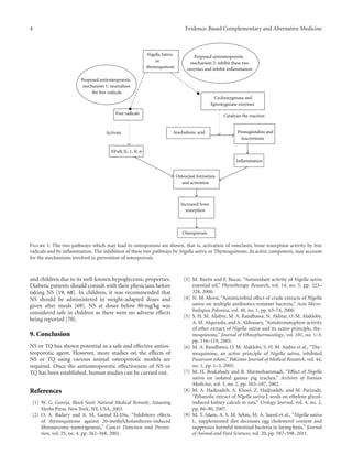 4 Evidence-Based Complementary and Alternative Medicine
Increased bone
resorption
Osteoporosis
Free radicals
Osteoclast formation
and activation
Inflammation
Prostaglandins and
leucotrienes
Cyclooxygenase and
lipooxygenase enzymes
Nigella Sativa
or
thymoquinone
Catalyses the reaction
Arachidonic acid
Proposed antiosteoporotic
mechanism 1: neutralizes
the free radicals
Proposed antiosteoporotic
mechanism 2: inhibit these two
enzymes and inhibit inflammation
Activate
NFκB, IL-1, IL-6
Figure 1: The two pathways which may lead to osteoporosis are shown, that is, activation of osteclastic bone resorption activity by free
radicals and by inflammation. The inhibition of these two pathways by Nigella sativa or Thymoquinone, its active component, may account
for the mechanisms involved in prevention of osteoporosis.
and children due to its well-known hypoglycemic properties.
Diabetic patients should consult with their physicians before
taking NS [19, 68]. In children, it was recommended that
NS should be administered in weight-adapted doses and
given after meals [69]. NS at doses below 80 mg/kg was
considered safe in children as there were no adverse eﬀects
being reported [70].
9. Conclusion
NS or TQ has shown potential as a safe and eﬀective antios-
teoporotic agent. However, more studies on the eﬀects of
NS or TQ using various animal osteoporotic models are
required. Once the antiosteoporotic eﬀectiveness of NS or
TQ has been established, human studies can be carried out.
References
[1] W. G. Goreja, Black Seed: Natural Medical Remedy, Amazing
Herbs Press, New York, NY, USA, 2003.
[2] O. A. Badary and A. M. Gamal El-Din, “Inhibitory eﬀects
of thymoquinone against 20-methylcholanthrene-induced
fibrosarcoma tumorigenesis,” Cancer Detection and Preven-
tion, vol. 25, no. 4, pp. 362–368, 2001.
[3] M. Burits and F. Bucar, “Antioxidant activity of Nigella sativa
essential oil,” Phytotherapy Research, vol. 14, no. 5, pp. 323–
328, 2000.
[4] N. M. Morsi, “Antimicrobial eﬀect of crude extracts of Nigella
sativa on multiple antibiotics-resistant bacteria,” Acta Micro-
biologica Polonica, vol. 49, no. 1, pp. 63–74, 2000.
[5] S. H. M. Aljabre, M. A. Randhawa, N. Akhtar, O. M. Alakloby,
A. M. Alqurashi, and A. Aldossary, “Antidermatophyte activity
of ether extract of Nigella sativa and its active principle, thy-
moquinone,” Journal of Ethnopharmacology, vol. 101, no. 1–3,
pp. 116–119, 2005.
[6] M. A. Randhawa, O. M. Alaklobi, S. H. M. Ajabre et al., “Thy-
moquinone, an active principle of Nigella sativa, inhibited
Fusarium solani,” Pakistan Journal of Medical Research, vol. 44,
no. 1, pp. 1–3, 2005.
[7] M. H. Boskabady and B. Shirmohammadi, “Eﬀect of Nigella
sativa on isolated guinea pig trachea,” Archives of Iranian
Medicine, vol. 5, no. 2, pp. 103–107, 2002.
[8] M. A. Hadjzadeh, A. Khoei, Z. Hadjzadeh, and M. Parizady,
“Ethanolic extract of Nigella sativa L seeds on ethylene glycol-
induced kidney calculi in rats,” Urology Journal, vol. 4, no. 2,
pp. 86–90, 2007.
[9] M. T. Islam, A. S. M. Selim, M. A. Sayed et al., “Nigella sativa
L. supplemented diet decreases egg cholesterol content and
suppresses harmful intestinal bacteria in laying hens,” Journal
of Animal and Feed Sciences, vol. 20, pp. 587–598, 2011.
 