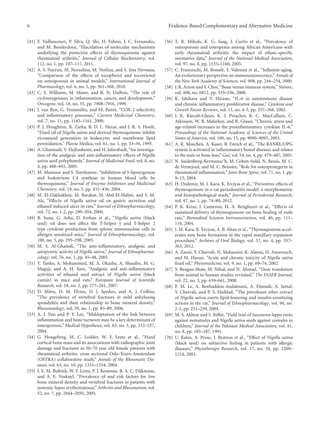 6 Evidence-Based Complementary and Alternative Medicine
[41] F. Vaillancourt, P. Silva, Q. Shi, H. Fahmi, J. C. Fernandes,
and M. Benderdour, “Elucidation of molecular mechanisms
underlying the protective eﬀects of thymoquinone against
rheumatoid arthritis,” Journal of Cellular Biochemistry, vol.
112, no. 1, pp. 107–117, 2011.
[42] A. S. Nazrun, M. Norazlina, M. Norliza, and S. Ima Nirwana,
“Comparison of the eﬀects of tocopherol and tocotrienol
on osteoporosis in animal models,” International Journal of
Pharmacology, vol. 6, no. 5, pp. 561–568, 2010.
[43] C. S. Williams, M. Mann, and R. N. DuBois, “The role of
cyclooxygenases in inflammation, cancer, and development,”
Oncogene, vol. 18, no. 55, pp. 7908–7916, 1999.
[44] J. van Ryn, G. Trummlitz, and M. Pairet, “COX-2 selectivity
and inflammatory processes,” Current Medicinal Chemistry,
vol. 7, no. 11, pp. 1145–1161, 2000.
[45] P. J. Houghton, R. Zarka, B. D. L. Heras, and J. R. S. Hoult,
“Fixed oil of Nigella sativa and derived thymoquinone inhibit
eicosanoid generation in leukocytes and membrane lipid
peroxidation,” Planta Medica, vol. 61, no. 1, pp. 33–36, 1995.
[46] A. Ghannadi, V. Hajhashemi, and H. Jafarabadi, “An investiga-
tion of the analgesic and anti-inflammatory eﬀects of Nigella
sativa seed polyphenols,” Journal of Medicinal Food, vol. 8, no.
4, pp. 488–493, 2005.
[47] M. Mansour and S. Tornhamre, “Inhibition of 5-lipoxygenase
and leukotriene C4 synthase in human blood cells by
thymoquinone,” Journal of Enzyme Inhibition and Medicinal
Chemistry, vol. 19, no. 5, pp. 431–436, 2004.
[48] M. El-Dakhakhny, M. Barakat, M. Abd El-Halim, and S. M.
Aly, “Eﬀects of Nigella sativa oil on gastric secretion and
ethanol induced ulcer in rats,” Journal of Ethnopharmacology,
vol. 72, no. 1-2, pp. 299–304, 2000.
[49] B. Suna, G. Asha, D. Ferhan et al., “Nigella sativa (black
seed) oil does not aﬀect the T-helper 1 and T-helper 2
type cytokine production from splenic mononuclear cells in
allergen sensitized mice,” Journal of Ethnopharmacology, vol.
100, no. 3, pp. 295–298, 2005.
[50] M. S. Al-Ghamdi, “The anti-inflammatory, analgesic and
antipyretic activity of Nigella sativa,” Journal of Ethnopharma-
cology, vol. 76, no. 1, pp. 45–48, 2001.
[51] Y. Tanko, A. Mohammed, M. A. Okasha, A. Shuaibu, M. G.
Magaji, and A. H. Yaro, “Analgesic and anti-inflammatory
activities of ethanol seed extract of Nigella sativa (black
cumin) in mice and rats,” European Journal of Scientific
Research, vol. 18, no. 2, pp. 277–281, 2007.
[52] D. Mitra, D. M. Elvins, D. J. Speden, and A. J. Collins,
“The prevalence of vertebral fractures in mild ankylosing
spondylitis and their relationship to bone mineral density,”
Rheumatology, vol. 39, no. 1, pp. 85–89, 2000.
[53] A. J. Yun and P. Y. Lee, “Maldaptation of the link between
inflammation and bone turnover may be a key determinant of
osteoporosis,” Medical Hypotheses, vol. 63, no. 3, pp. 532–537,
2004.
[54] G. Hougeberg, M. C. Lodder, W. F. Lems et al., “Hand
cortical bone mass and its associations with radiographic joint
damage and fractures in 50–70 year old female patients with
rheumatoid arthritis: cross sectional Oslo-Truro-Amsterdam
(OSTRA) collaborative study,” Annals of the Rheumatic Dis-
eases, vol. 63, no. 10, pp. 1331–1334, 2004.
[55] I. E. M. Bultink, W. F. Lems, P. J. Kostense, B. A. C. Dijkmans,
and A. E. Voskuyl, “Prevalence of and risk factors for low
bone mineral density and vertebral fractures in patients with
systemic lupus erythematosus,” Arthritis and Rheumatism, vol.
52, no. 7, pp. 2044–2050, 2005.
[56] T. R. Mikuls, K. G. Saag, J. Curtis et al., “Prevalence of
osteoporosis and osteopenia among African Americans with
early rheumatoid arthritis: the impact of ethnic-specific
normative data,” Journal of the National Medical Association,
vol. 97, no. 8, pp. 1155–1160, 2005.
[57] C. Franceschi, M. Bonafè, S. Valensin et al., “Inflamm-aging.
An evolutionary perspective on immunosenescence,” Annals of
the New York Academy of Sciences, vol. 908, pp. 244–254, 2000.
[58] J. R. Arron and Y. Choi, “Bone versus immune system,” Nature,
vol. 408, no. 6812, pp. 535–536, 2000.
[59] K. Ishihara and T. Hirano, “IL-6 in autoimmune disease
and chronic inflammatory proliferative disease,” Cytokine and
Growth Factor Reviews, vol. 13, no. 4-5, pp. 357–368, 2002.
[60] J. K. Kiecolt-Glaser, K. J. Preacher, R. C. MacCallum, C.
Atkinson, W. B. Malarkey, and R. Glaser, “Chronic stress and
age-related increases in the proinflammatory cytokine IL-6,”
Proceedings of the National Academy of Sciences of the United
States of America, vol. 100, no. 15, pp. 9090–9095, 2003.
[61] A. R. Moschen, A. Kaser, B. Enrich et al., “The RANKL/OPG
system is activated in inflammatory bowel diseases and relates
to the state or bone loss,” Gut, vol. 54, no. 4, pp. 479–487, 2005.
[62] N. Saidenberg-Kermanac’h, M. Cohen-Solal, N. Bessis, M. C.
de Vernejoul, and M. C. Boissier, “Role for osteoprotegerin in
rheumatoid inflammation,” Joint Bone Spine, vol. 71, no. 1, pp.
9–13, 2004.
[63] H. Ozdemir, M. I. Kara, K. Erciyas et al., “Preventive eﬀects of
thymoquinone in a rat periodontitis model: a morphometric
and histopathological study,” Journal of Periodontal Research,
vol. 47, no. 1, pp. 74–80, 2012.
[64] P. K. Kirui, J. Cameron, H. A. Benghuzzi et al., “Eﬀects of
sustained delivery of thymoqiunone on bone healing of male
rats,” Biomedical Sciences Instrumentation, vol. 40, pp. 111–
116, 2004.
[65] I. M. Kara, K. Erciyas, A. B. Altan et al., “Thymoqionone accel-
erates new bone formation in the rapid maxillary expansion
procedure,” Archives of Oral Biology, vol. 57, no. 4, pp. 357–
363, 2012.
[66] A. Zaoui, Y. Cherrah, N. Mahassini, K. Alaoui, H. Amarouch,
and M. Hassar, “Acute and chronic toxicity of Nigella sativa
fixed oil,” Phytomedicine, vol. 9, no. 1, pp. 69–74, 2002.
[67] S. Reagan-Shaw, M. Nihal, and N. Ahmad, “Dose translation
from animal to human studies revisited,” The FASEB Journal,
vol. 22, no. 3, pp. 659–661, 2008.
[68] P. M. Le, A. Benhaddou-Andaloussi, A. Elimadi, A. Settaf,
Y. Cherrah, and P. S. Haddad, “The petroleum ether extract
of Nigella sativa exerts lipid-lowering and insulin-sensitizing
actions in the rat,” Journal of Ethnopharmacology, vol. 94, no.
2-3, pp. 251–259, 2004.
[69] M. S. Akhtar and S. Riﬀat, “Field trial of Saussurea lappa roots
against nematodes and Nigella sativa seeds against cestodes in
children,” Journal of the Pakistan Medical Association, vol. 41,
no. 8, pp. 185–187, 1991.
[70] U. Kalus, A. Pruss, J. Bystron et al., “Eﬀect of Nigella sativa
(black seed) on subjective feeling in patients with allergic
diseases,” Phytotherapy Research, vol. 17, no. 10, pp. 1209–
1214, 2003.
 
