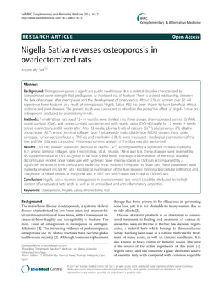 RESEARCH ARTICLE Open Access
Nigella Sativa reverses osteoporosis in
ovariectomized rats
Ansam Aly Seif1,2
Abstract
Background: Osteoporosis poses a significant public health issue. It is a skeletal disorder characterized by
compromised bone strength that predisposes to increased risk of fracture. There is a direct relationship between
the lack of estrogen after menopause and the development of osteoporosis. About 33% of women over 50 will
experience bone fractures as a result of osteoporosis. Nigella Sativa (NS) has been shown to have beneficial effects
on bone and joint diseases. The present study was conducted to elucidate the protective effect of Nigella Sativa on
osteoporosis produced by ovariectomy in rats.
Methods: Female Wistar rats aged 12–14 months were divided into three groups: sham-operated control (SHAM),
ovariectomized (OVX), and ovariectomized supplemented with nigella sativa (OVX-NS) orally for 12 weeks; 4 weeks
before ovariectomy and 8 weeks after. After 12 weeks, plasma levels of calcium (Ca+2
), phosphorous (Pi), alkaline
phosphatase (ALP), amino terminal collagen type 1 telopeptide, malondialdehyde (MDA), nitrates, nitric oxide
surrogate, tumor necrosis factor-α (TNF-α), and interleukin-6 (IL-6) were measured. Histological examination of the
liver and the tibia was conducted. Histomorphometric analysis of the tibia was also performed.
Results: OVX rats showed significant decrease in plasma Ca+2
, accompanied by a significant increase in plasma
ALP, amino terminal collagen type 1 telopeptide, MDA, nitrates, TNF-α and IL-6. These changes were reversed by
NS supplementation in OVX-NS group to be near SHAM levels. Histological examination of the tibias revealed
discontinuous eroded bone trabeculae with widened bone marrow spaces in OVX rats accompanied by a
significant decrease in both cortical and trabecular bone thickness compared to Sham rats. These parameters were
markedly reversed in OVX-NS rats. Histological examination of the liver showed mononuclear cellular infiltration and
congestion of blood vessels at the portal area in OVX rats which were not found in OVX-NS rats.
Conclusion: Nigella sativa reverses osteoporosis in ovariectomized rats, which could be attributed to its high
content of unsaturated fatty acids as well as its antioxidant and anti-inflammatory properties.
Keywords: Osteoporosis, Nigella sativa, Ovariectomy, Rats
Background
The major bone disease is osteoporosis, a systemic skeletal
disease characterized by low bone mass and microarchi-
tectural deterioration of bone tissue, with a consequent in-
crease in bone fragility and susceptibility to fracture. The
main cause of osteoporosis is menopause or estrogen-
deficiency [1]. The increasing evidence of postmenopausal
osteoporosis and its related fractures have become global
health issues recently [2]. Although hormone replacement
therapy has been proven to be efficacious in preventing
bone loss, yet, it is not desirable to many women due to
its side effects [3].
The use of natural products as an alternative to conven-
tional treatment in healing and treatment of various di-
seases has been on the rise in the last few decades. Nigella
sativa, a natural herb which belongs to Ranunculaceae
family, has long been used as a natural medicine for treat-
ment of many acute, as well as, chronic conditions. It is
also known as black cumin or habatus sauda. The seed
is the source of the active ingredients of this plant [4].
Nigella sativa seed oils constitute a good alternative source
of essential fatty acids compared with common vegetable
Correspondence: ansamseif@yahoo.com
1
Physiology Department, Faculty of Medicine, Ain Shams University,
Abbassiya, Cairo, Egypt
2
Postal address: 12 Abdullah Abu Elseoud Street, Triumph, Heliopolis, Cairo,
Egypt
© 2014 Seif; licensee BioMed Central Ltd. This is an open access article distributed under the terms of the Creative Commons
Attribution License (http://creativecommons.org/licenses/by/2.0), which permits unrestricted use, distribution, and
reproduction in any medium, provided the original work is properly cited.
Seif BMC Complementary and Alternative Medicine 2014, 14:22
http://www.biomedcentral.com/1472-6882/14/22
 