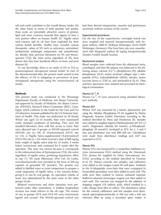 oils and could contribute to the overall dietary intake. On
the other hand, in terms of both quantity and quality,
these seeds are potentially attractive source of protein,
lipid and some common minerals that appear to have a
very positive effect on human health [5]. Nigella sativa
seed extracts and its oil have been exploited for their
various health benefits. Studies have revealed various
therapeutic values of NS such as anticancer, antioxidant,
antibacterial, antifungal, antiparasitic and antiasthmatic
[6]. Besides that, previous literatures on NS and thymo-
quinone (TQ), the main active ingredient of NS, have
shown that they have beneficial effects on bone and joint
diseases [6].
To our knowledge, there is no study of NS or TQ on
postmenopausal osteoporosis animal model. In view of
the aforementioned data, the present study aimed to test
the efficacy of NS in mitigating or prevention of post-
menopausal osteoporosis using the ovariectomized rat
model.
Methods
The present study was conducted in the Physiology
Department, Faculty of Medicine, Ain Shams University,
and approved by Faculty of Medicine Ain Shams Univer-
sity (FMASU), Research Ethics Committee (REC), Cairo,
Egypt, which conforms to the Guide for the Care and Use
of Laboratory Animals published by the US National Insti-
tutes of Health. This study was performed on 30 female
Wistar rats aged 12–14 months. Rats were maintained
under standard conditions of boarding. They were fed
standard laboratory chow with free access to water. Rats
were allocated into 3 groups: a) SHAM-operated control
(SHAM) rats (n = 10), b) Ovariectomized (OVX) rats
(n = 10), c) Nigella Sativa-supplemented Ovariectomized
(OVX-NS) rats (n = 10) which received a dose of 800 mg/kg
body weight of nigella sativa daily for 12 weeks, 4 weeks
before ovariectomy and continued for 8 weeks after the
operation. This dose was chosen because it corresponds
to the submaximal dose of thymoquinone (TQ), the active
ingredient of nigella sativa, producing hypotensive effect
in rats [7]. NS seeds (Bioextract (Pvt) Ltd, Sri Lanka,
www.bioextracts.lk) were provided in the form of 500 mg
capsules of grounded NS (powder). The powder was
added to distilled water at room temperature to prepare a
crude suspension of nigella sativa, a few minutes before
giving it to rats by oral gavage. An equivalent volume of
water was administered by the same route to the other
groups of rats.
Bilateral ovariectomy and sham operation were per-
formed under ether anaesthesia. A midline longitudinal
incision was made inferior to the rib cage. The ovaries
of rats in groups OVX and OVX-NS were exteriorized,
ligated and excised. The SHAM-operated control rats
had their dermal integuments, muscles and peritoneum
sectioned, without excision of the ovaries.
Experimental procedures
On the day of the experiments, overnight fasted rats
were weighed and injected intraperitoneally with he-
parin sodium, 1000 IU (B.Braun Melsungen AG.D-34209
Melsungen, Germany). One hour later, rats were anaesthe-
tized with thiopental sodium 40 mg/kg intraperitoneally
(Sandoz, GmbH, Kundl-Austria).
Biochemical analysis
Blood samples were collected from the abdominal aorta,
centrifuged, and then the plasma was subjected to the fol-
lowing assays: calcium (Ca+2
), phosphorous (Pi), alkaline
phosphatase (ALP), amino terminal collagen type 1 telo-
peptide (NTx), malondialdehyde (MDA), nitrates, tumor
necrosis factor-α (TNF-α), and interleukin-6 (IL-6). Tibia
and liver specimens were isolated and processed for histo-
logical examination.
Plasma Ca+2
, Pi
Plasma Ca+2
, Pi were measured using standard labora-
tory methods.
Plasma ALP
Plasma ALP was measured by a kinetic photometric test
using the Alkaline Phosphatase FS kit supplied by DiaSys
Diagnostic Systems GmbH (Germany) according to the
method described by Moss and Henderson [8]. Samples
were added to supplied regents (Diethanolamine pH 9.8 1.2
mol/L, Magnesium chloride 0.6 mmol/L, p-Nitrophenyl-
phosphate 50 mmol/L), incubated at 25°C for 1, 2 and 3
min and absorbance was read 400–420 nm. Calculations
were made from absorbance readings and ALP was
expressed as IU/L.
Plasma NTx
Plasma NTx was measured by a competitive inhibition en-
zyme immunoassay (EIA) method using the Osteomark
NTx plasma kit supplied by Ostex International, Inc.
(USA) according to the method described by Clemens
et al. [9]. Plasma controls, test samples, and calibrators
were added to the antigen-coated 96-well plate. Antibody
to the N-telopeptide cross-links that were conjugated to
horseradish peroxidase were then added to each well. The
wells were then washed to remove unbound material.
Buffered substrate/chromogen reagent was then added to
each well. The reaction was stopped by the addition of
stopping reagent (1N sulfuric acid), which resulted in a
color change from blue to yellow. The absorbance values
for the control, calibrators, and test samples were deter-
mined spectrophotometrically at 450 nm with a 650 nm
reference filter by using a microtiter plate reader. A
Seif BMC Complementary and Alternative Medicine 2014, 14:22 Page 2 of 8
http://www.biomedcentral.com/1472-6882/14/22
 