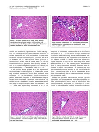 in men and women are reported to not exceed 500 mg a
day [22], theoretically the health benefits attributed to
linoleic acid would not likely be observed by diet alone,
but would require supplementation. Moreover, Ali et al.,
[5], reported that NS seeds contain useful quantities of
calcium which makes them a natural source of calcium
supplementation for pregnant and lactating women as
well as for children and elderly people, which might par-
tially explain raised Ca+2
levels seen in OVX-NS rats.
In the current study, plasma ALP was significantly
increased in OVX rats compared to SHAM rats, indica-
ting increased osteoblastic activity with increased bone
formation. OVX rats also showed a significant increase in
plasma NTx levels compared to Sham rats indicating in-
creased bone resorption. Moreover, tibias of OVX rats
showed eroded cavities with widened bone marrow spaces
indicating increased bone resorption. The mean CBT and
TBT were both significantly decreased in OVX rats
compared to Sham rats. These results are in accordance
with Grassi et al. [23], who linked estrogen deficiency to
accelerated bone remodeling, where bone resorption out-
paced bone formation. NS supplementation in OVX-NS
rats lowered plasma ALP levels, albeit still significantly
higher compared to SHAM rats, indicating more stable
bone formation [6]. NS also lowered plasma NTx levels to
levels of control Sham rats, indicating decreased bone re-
sorption to normal control levels. The enhanced effects of
NS supplementation are assured by the elevation of the
mean CBT to control levels, as well as the elevation of the
mean TBT to be very near to control Sham rats, although
still significantly lower.
Besides that, previous literatures on NS and TQ have
highlighted two properties that might be responsible for
their antiosteoporotic effects, that is, antoxidative and
antiinflammatory properties [6]. Histological exami-
nation of liver specimens showed mononuclear cellular
Figure 6 Section in the liver of the SHAM group showing
classic parenchymal hepatic lobules with branching and
anastomosing cords of hepatocytes radiating from the central
vein and separated by blood sinusoids (HE × 200).
Figure 7 Section in the liver of SHAM group where the portal
area shows normal branches of hepatic artery, portal vein and
bile duct (HE × 200).
Figure 8 Section in the liver of OVX rats showing mononuclear
cellular infiltration and congestion of blood vessels at the
portal area (HE × 200).
Figure 9 Section in the liver of OVX-NS group showing less
congestion of blood vessels at the portal area without
mononuclear cellular infiltration (HE × 200).
Seif BMC Complementary and Alternative Medicine 2014, 14:22 Page 6 of 8
http://www.biomedcentral.com/1472-6882/14/22
 