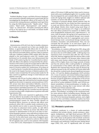 http://www.journal.ac 181
Journal of Pharmacopuncture 2017;20(3):179-193
2. Methods
PubMed-Medline, Scopus, and Web of Science databases
were searched to identify randomized control trials (RCTs)
investigating the therapeutic effects of NS and/or TQ. We
reviewed the existing literature published until April 2016
by using the following keywords: Nigella sativa'', black
cumin'', black seeds'', thymoquinone'', and patient'',
clinic'' or clinical trial''. All studies assessing the effects
of NS or TQ, topical use or oral intake, on human health
conditions were included.
3. Results
3.1. Safety
Administration of NS oil (5 mL/day) to healthy volunteers
for 8 weeks was reported not to have any notable liver,
kidney, or gastrointestinal side effects [30, 31]. NS oil in-
take (equivalent to oil obtained from 0.7 g of seeds) for 40
days showed reasonable kidney and liver safety in patients
with type 2 diabetes mellitus (DM); neither did it alter the
platelet or the total leukocyte count [32]. Another study
performed on 39 centrally obese men demonstrated that
intake of NS seeds (3 g/day for 3 months) had no detect-
able side effects [33]. Qidwai et al reported that the admin-
istration of NS seeds (2 g/day for 6 weeks) did not affect the
serum alanine aminotransferase (ALT) or the serum creat-
inine (Cr) levels in adults [34]. Furthermore, NS at doses of
1, 2 and 3 g/day for 3 months did not adversely affect either
the renal or the hepatic functions of diabetic patients [35].
Another study revealed that NS seed powder intake for 40
days caused no significant change in total leukocyte and
platelet count [36].
Treatment with NS tea (5 g/day) added to the usual oral
anti-diabetic drugs, diet, and exercise for 6 months showed
significant decreases in aspartate aminotransferase (AST),
ALT, serum total, direct and indirect bilirubin, serum Cr,
and blood urea levels in type 2 diabetic patients, as well as
improved liver and kidney functions [37]. The intake of NS
extract (200 or 400 mg/day) for 2 months was also reported
to cause no observable complications in patients with mild
hypertension [38].
No adverse effects were reported in applications of NS
oil twice daily for six months to the lesions of vitiligo pa-
tients [39]. Intake of NS oil (0.05 mL/kg/day) in osteopenic
postmenopausal women for three months showed no
beneficial effects; however, no adverse side effects were
produced, either [40]. In another study conducted on Ira-
nian infertile men in order to assess the impacts of NS oil
(5 mL/day) on abnormal semen quality, no side effects
were observed [41]. Whereas no severe side effects were
reported in administration of NS oil (5 mL/day) to func-
tional dyspeptic patients, some mild adverse impacts were
observed, including nausea, bloating, and burning sensa-
tion [42]. On the other hand, some cases of epigastric pain
and hypoglycemia were reported as adverse effects when
NS oil capsules were used to treat patients with hepatitis
C virus (HCV) [43]. Dirjomuljono et al demonstrated the
safety of NS extract (1,080 mg/day) when used to treat pa-
tients with acute tonsillopharyngitis [44]. In another study
that investigated the anti-cestodal effects of NS powdered
seeds (40 mg/kg body weight) on children infected with
cestodes, no serious side effects were reported [45].
Treatment of seasonal allergic rhinitis patients with NS
seeds (250 mg/day) for two weeks has been reported not
to cause any adverse effects [46]. However, some patients
with allergic rhinitis when treated using nasal drops of
NS oil showed nasal dryness [47]. Dogar et al confirmed
that side effects produced by treatment of children with
acute lymphoblastic leukemia (ALL), aged between 2 - 18
years, with NS powder (40 mg/kg in two equal doses for 3
months), along with conventional therapy, were remark-
ably less than they were for L-asparaginase and conven-
tional therapy (note: conventional therapy includes dau-
norubicin, vincristine, and prednisolone). Thus, one can
conclude that NS powder, as an anti-cancer agent, is a
beneficial substitute for L-asparaginase in the treatment of
patients with ALL [48].
Nevertheless, in a patient suffering from DM, along with
coronary artery disease and hypertension, acute renal fail-
ure due to the use of NS tablets (2,000 – 2,500 mg/day) was
reported to have occurred 6 days after the start of treat-
ment [49]. Bamosa suggested that this adverse effect could
not have been related to NS because other clinical trials
with many more human subjects had demonstrated the
safety of NS in higher doses over longer periods of intake
and that the adverse effect could probably be attributed
to contamination of the tablets with other products [50].
Ibraheim also reported that only the total oil showed sig-
nificant increases in the AST and the ALT levels while both
the oil and the crushed seeds showed significant increases
in the γ-GT and the alkaline phosphatase (ALP) activities
[51]. A case of systemic and contact bullous drug eruption
as erythematous plaques with vesicles and bullous lesions
because of topical application and digestion of NS oil was
reported [52]. In addition, another report showed that the
use of NS at 5 g/day inhibited CYP2D6- and CYP3A4-me-
diated metabolism of dextromethorphan in healthy hu-
man volunteers, showing that it may interact with other
CYP2D6 and CYP3A4 substrates [53].
Taken together, NS has been established as a safe herbal
product. Nevertheless, according to the mentioned stud-
ies, some adverse effects, including nausea, bloating, and
burning sensation, have been reported after administra-
tion of NS oil in functional dyspeptic patients, and a slight
increase in liver and kidney enzymatic markers has been
shownfollowingconsumptionofNSoilandcrushedseeds.
3.2. Metabolic syndrome
Metabolic syndrome is a cluster of cardio-metabolic
conditions that include obesity, insulin resistance, ather-
ogenic dyslipidemia, and high blood pressure (BP) [54]
and is a major contributor to the development of diabetes
[55]. A RCT done on 60 patients with metabolic syndrome
showed that NS oil (5 mL/day) used in combination with
atorvastatin and metformin could decrease fasting blood
sugar (FBS), LDL, and TC significantly after six weeks
 