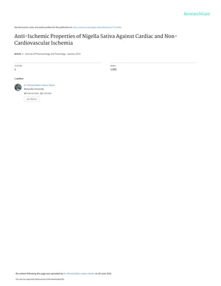 See discussions, stats, and author profiles for this publication at: https://www.researchgate.net/publication/271013445
Anti-Ischemic Properties of Nigella Sativa Against Cardiac and Non-
Cardiovascular Ischemia
Article  in  Journal of Pharmacology and Toxicology · January 2015
CITATION
1
READS
1,091
1 author:
Dr. Ahmed Abdul-sabour Bader
Menoufia University
15 PUBLICATIONS   12 CITATIONS   
SEE PROFILE
All content following this page was uploaded by Dr. Ahmed Abdul-sabour Bader on 28 June 2015.
The user has requested enhancement of the downloaded file.
 