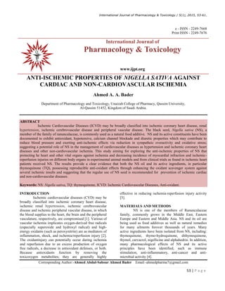 International Journal of Pharmacology  Toxicology / 5(1), 2015, 53-61.
53 | P a g e
e - ISSN - 2249-7668
Print ISSN - 2249-7676
ANTI-ISCHEMIC PROPERTIES OF NIGELLA SATIVA AGAINST
CARDIAC AND NON-CARDIOVASCULAR ISCHEMIA
Ahmed A. A. Bader
Department of Pharmacology and Toxicology, Unaizah College of Pharmacy, Qassim University,
Al-Qassim 51452, Kingdom of Saudi Arabia.
ABSTRACT
Ischemic Cardiovascular Diseases (ICVD) may be broadly classified into ischemic coronary heart disease, renal
hypertension, ischemic cerebrovascular disease and peripheral vascular disease. The black seed, Nigella sativa (NS), a
member of the family of ranunculaceae, is commonly used as a natural food additive. NS and its active constituents have been
documented to exhibit antioxidant, hypotensive, calcium channel blockade and diuretic properties which may contribute to
reduce blood pressure and exerting anti-ischemic effects via reduction in sympatheic overactivity and oxidative stress;
suggesting a potential role of NS in the management of cardiovascular diseases as hypertension and ischemic coronary heart
diseases and other non-cardiovascular ischemia. This study aiming for exploring the anti-ischemic properties of NS that
protecting he heart and other vital organs against ischemia and decreasing incidence of myocardial infraction and ischemic-
reperfusion injuries on different body organs in experimental animal models and from clinical trials as found in ischemic heart
patients received NS. The results provide a clear evidence that both the NS oil and its active ingredients, in particular
thymoquinone (TQ), possessing reproducible anti-oxidant effects through enhancing the oxidant scavenger system against
several ischemic insults and suggesting that the regular use of NS seed is recommended for prevention of ischemic cardiac
and non-cardiovascular diseases.
Keywords: NS: Nigella sativa, TQ: thymoquinone, ICVD: Ischemic Cardiovascular Diseases, Anti-oxidant.
INTRODUCTION
Ischemic cardiovascular diseases (CVD) may be
broadly classified into ischemic coronary heart disease,
ischemic renal hypertension, ischemic cerebrovascular
disease and ischemic peripheral vascular disease, in which
the blood supplies to the heart, the brain and the peripheral
vasculature, respectively, are compromised [1]. Various of
vascular ischemia implicates oxygen-derived free radicals
(especially superoxide and hydroxyl radical) and high-
energy oxidants (such as peroxynitrite) are as mediators of
inflammation, shock, and ischemia/reperfusion injury [2].
The oxidantinjury can potentially occur during ischemia
and reperfusion due to an excess production of oxygen
free radicals, a decrease in antioxidant defenses, or both.
Because antioxidants function by removing the
toxicoxygen metabolites; they are generally highly
effective in reducing ischemia-reperfusion injury activity
[3].
MATERIALS AND METHODS
NS is one of the members of Ranunculaceae
family, commonly grows in the Middle East, Eastern
Europe and Eastern and Middle Asia. NS and its oil are
being used as food additives as well as natural remedies
for many ailments forover thousands of years. Many
active ingredients have been isolated from NS, including:
thymoquinone, thymo-hydroquinone, dithymoquinone,
thymol, carvacrol, nigellicine and alphahedrin. In addition,
many pharmacological effects of NS and its active
principles have been identified, such as immune
stimulation, anti-inflammatory, anti-cancer and anti-
microbial activity [4].
Corresponding Author:-Ahmed Abdul-Sabour Ahmed Bader Email:-ahmedpharma7@gmail.com
International Journal of
Pharmacology  Toxicology
www.ijpt.org
 