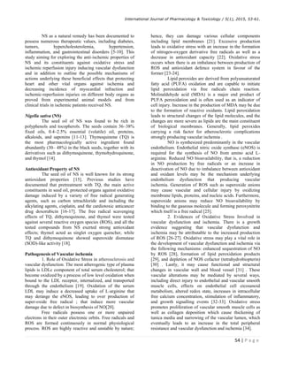 International Journal of Pharmacology  Toxicology / 5(1), 2015, 53-61.
54 | P a g e
NS as a natural remedy has been documented to
possess numerous therapeutic values, including diabetes,
tumors, hypercholesterolemia, hypertension,
inflammation, and gastrointestinal disorders [5-10]. This
study aiming for exploring the anti-ischemic properties of
NS and its constituents against oxidative stress and
ischemic reperfusion injury inducing vascular dysfunction
and in addition to outline the possible mechanisms of
actions underlying these beneficial effects that protecting
heart and other vital organs against ischemia and
decreasing incidence of myocardial infraction and
ischemic-reperfusion injuries on different body organs as
proved from experimental animal models and from
clinical trials in ischemic patients received NS.
Nigella sativa (NS)
The seed oil of NS was found to be rich in
polyphenols and tocopherols. The seeds contain 36–38%
fixed oils, 0.4–2.5% essential (volatile) oil, proteins,
alkaloids, and saponins [11-13]. Thymoquinone (TQ) is
the most pharmacologically active ingredient found
abundantly (30– 48%) in the black seeds, together with its
derivatives such as dithymoquinone, thymohydroquinone,
and thymol [14].
Antioxidant Property of NS
The seed oil of NS is well known for its strong
antioxidant properties [15]. Previous studies have
documented that pretreatment with TQ, the main active
constituents in seed oil, protected organs against oxidative
damage induced by a variety of free radical generating
agents, such as carbon tetrachloride and including the
alkylating agents, cisplatin, and the cardiotoxic anticancer
drug doxorubicin [16-17]. The free radical scavenging
effects of TQ, dithymoquinone, and thymol were tested
against several reactive oxygen species (ROS), and all the
tested compounds from NS exerted strong antioxidant
effects; thymol acted as singlet oxygen quencher, while
TQ and dithymoquinone showed superoxide dismutase
(SOD)-like activity [18].
Pathogenesis of Vascular ischemia
1. Role of Oxidative Stress in atherosclerosis and
vascular dysfunction. The most atherogenic type of plasma
lipids is LDLc component of total serum cholesterol; that
become oxidized by a process of low level oxidation when
bound to the LDL receptor, internalized, and transported
through the endothelium [19]. Oxidation of the serum
LDL may induce a decreased uptake of L-arginine that
may derange the eNOS, leading to over production of
super-oxide free radical ; that induce more vascular
damage due to defect in biosynthesis of NO[20].
Free radicals possess one or more unpaired
electrons in their outer electronic orbits. Free radicals and
ROS are formed continuously in normal physiological
process. ROS are highly reactive and unstable by nature;
hence, they can damage various cellular components
including lipid membranes [21]. Excessive production
leads to oxidative stress with an increase in the formation
of nitrogen-oxygen derivative free radicals as well as a
decrease in antioxidant capacity [22]. Oxidative stress
occurs when there is an imbalance between production of
ROS and antioxidant defence system in favour of the
former [23-24].
Lipid peroxides are derived from polyunsaturated
fatty acid (PUFA) oxidation and are capable to initiate
lipid peroxidation via free radicals chain reaction.
Molinaldehyde acid (MDA) is a major end product of
PUFA peroxidation and is often used as an indicator of
cell injury. Increase in the production of MDA may be due
to the formation of reactive oxidants. Lipid peroxidation
leads to structural changes of the lipid molecules, and the
changes are more severe as lipids are the main constituent
of biological membranes. Generally, lipid peroxides
carrying a risk factor for atherosclerotic complications
strongly producing vascular ischemia .
NO is synthesized predominantly in the vascular
endothelium. Endothelial nitric oxide synthase (eNOS) is
required for the synthesis of NO from amino acid L-
arginine. Reduced NO bioavailability, that is, a reduction
in NO production by free radicals or an increase in
deactivation of NO due to imbalance between antioxidant
and oxidant levels may be the mechanism underlying
endothelium dysfunction that producing vascular
ischemia. Generation of ROS such as superoxide anions
may cause vascular and cellular injury by oxidizing
membrane lipids, proteins, and nucleic acids. Furthermore,
superoxide anions may reduce NO bioavailability by
binding to the gaseous molecule and forming peroxynitrite
which itself is a free radical [25].
2. Evidences of Oxidative Stress Involved in
vascular dysfunction and ischemia. There is a growth
evidence suggesting that vascular dysfunction and
ischemia may be attributable to the increased production
of ROS [26-27]. Oxidative stress may play a vital role in
the development of vascular dysfunction and ischemia via
the following mechanisms: enhanced sequestration of NO
by ROS [28], formation of lipid peroxidation products
[29], and depletion of NOS cofactor (tetrahydrobiopterin)
[30] . Lastly, it may cause functional and structural
changes in vascular wall and blood vessel [31] . These
vascular alterations may be mediated by several ways,
including direct injury to endothelial and vascular smooth
muscle cells, effects on endothelial cell eicosanoid
metabolism, altered redox state, increases in intracellular
free calcium concentration, stimulation of inflammatory,
and growth signalling events [32-33]. Oxidative stress
promotes proliferation of vascular smooth muscle cells as
well as collagen deposition which cause thickening of
tunica media and narrowing of the vascular lumen, which
eventually leads to an increase in the total peripheral
resistance and vascular dysfunction and ischemia [34].
 