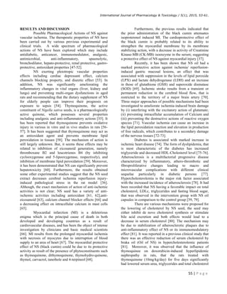 International Journal of Pharmacology  Toxicology / 5(1), 2015, 53-61.
55 | P a g e
RESULTS AND DISCUSSION
Possible Pharmacological Actions of NS against
vascular ischemia. The therapeutic properties of NS have
been carried out by various previous experimental and
clinical trials. A wide spectrum of pharmacological
actions of NS have been explored which may include
antidiabetic, anticancer, immunomodulator, analgesic,
antimicrobial, anti-inflammatory, spasmolytic,
bronchodilator, hepato-protective, renal protective, gastro-
protective, antioxidant properties [47-52].
NS exerting pleiotropic vascular properties
effects including cardiac depressant effect, calcium
channels blocking property, and diuretic effect [53]. In
addition, NS was significantly ameliorating the
inflammatory changes in vital organs (liver, kidney and
lungs) and preventing multi-organ dysfunctions in aged
rats and recommending that the dietary supplement of NS
for elderly people can improve their prognosis on
exposure to sepsis [54]. Thymoquinone, the active
constituent of Nigella sativa seeds, is a pharmacologically
active quinone, which possesses several properties
including analgesic and anti-inflammatory actions [55]. It
has been reported that thymoquinone prevents oxidative
injury in various in vitro and in vivo studies in rats [56-
57]. It has been suggested that thymoquinone may act as
an antioxidant agent and prevents membrane lipid
peroxidation in tissues [58]. The mechanism of action is
still largely unknown. But, it seems these effects may be
related to inhibition of eicosanoid generation, namely
thromboxane B2 and leucotrienes B4 (by inhibiting
cyclooxygenase and 5-lipooxygenase, respectively), and
inhibition of membrane lipid peroxidation [59]. Moreover,
it has been demonstrated that NS can significantly prevent
hepatotoxicity [60]. Furthermore, the results obtained
some other experimental studies suggest that the NS seed
extract decreases cerebral ischemia reperfusion injury-
induced pathological stress in the rat model [36].
Although, the exact mechanism of action of anti-ischemic
activities is not clear; NS seed has a variety of anti-
ischemic activities including antioxidant [61, 62],anti-
eicosanoid [63], calcium channel blocker effects [64] and
a decreasing effect on intracellular calcium in mast cells
[65].
Myocardial infarction (MI) is a deleterious
enigma which is the principal cause of death in both
developed and developing countries as a result of
cardiovascular diseases, and has been the object of intense
investigation by clinicians and basic medical scientists
[66]. MI results from the prolonged myocardial ischemia
with necrosis of myocytes due to interruption of blood
supply to an area of heart [67]. The myocardial protective
effect of NS (black cumin) could be due to its protective
activity as result of the presence of phytoconstituents such
as thymoquinone, dithymoquinone, thymohydro-quinone,
thymol, carvacrol, tanethole and 4-terpineol [68].
Furthermore, the previous results indicated that
the prior administration of the black cumin attenuates
isoproterenol induced MI. The cardioprotective effect of
the black cumin is probably related to its ability to
strengthen the myocardial membrane by its membrane
stabilizing action, with a decrease in activity of Creatinine
Kinase-MB (CK-MB) isoenzyme in the serum; suggesting
a protective effect of NS against myocardial injury [37].
Recently, it has been shown that NS oil had a
marked protective action against ischemia/ reperfusion-
induced gastric mucosal lesions, an effect that was
associated with suppression in the levels of lipid peroxide
(LPX) and lactate dehydrogenase (LDH) and an increase
in those of glutathione (GSH) and superoxide dismutase
(SOD) [69]. Ischemic stroke results from a transient or
permanent reduction in the cerebral blood flow, that is
restricted to the territory of a major brain artery [70].
Three major approaches of possible mechanisms had been
investigated to ameliorate ischemia-induced brain damage
by (i) interfering with the excitatory action of glutamate;
(ii) preventing intracellular accumulation of Calcium and
(iii) preventing the destructive actions of reactive oxygen
species [71]. Vascular ischemia can cause an increase in
the lipid peroxidation reaction and elevation in production
of free radicals, which contributes to a secondary damage
of the nervous tissues [72-73].
Diabetes is associated with marked increase in
ischemic heart disease [74]. The form of dyslipidemia, that
is most characteristic of the diabetes has increased
triglyceride and decreased HDL-Cholesterol level [75-76].
Atherosclerosis is a multifactorial progressive disease
characterized by inflammatory, athero-thrombotic and
fibroproliferative changes leading to macro and
microvascular complications with different clinical
sequelae particularly in diabetic persons [77].
Hypercholesterolemia is the major risk factor associated
with the increased incidence of atherosclerosis [78]. It had
been recorded that NS having a favorable impact on total
cholesterol, LDLc, triglycerides and fasting blood sugar,
that was observed in the intervention group with NS oil
capsules in comparison to the control group [39, 79].
There are various mechanisms were proposed for
the lowering of cholesterol by NS seed, the seed may
either inhibit de novo cholesterol synthesis or stimulate
bile acid excretion and both effects would lead to a
decrease in serum cholesterol [80]. The mechanism may
be due to stabilization of atherosclerotic plaques due to
anti-inflammatory effect of NS or its immunomodulatory
effect [81]. It was reported in a previous clinical study that
there was an effective reduction of serum cholesterol by
braka oil (Oil of NS) in hypercholesterolemic patients
[81]. Moreover, it was observed that the influence of
thymoquinoe on doxorubicin-induced hyperlipidemic
nephropathy in rats, that the rats treated with
thymoquinone (10mg/kg/day) for five days significantly
had lowered serum urea, triglycerides and total cholesterol
 