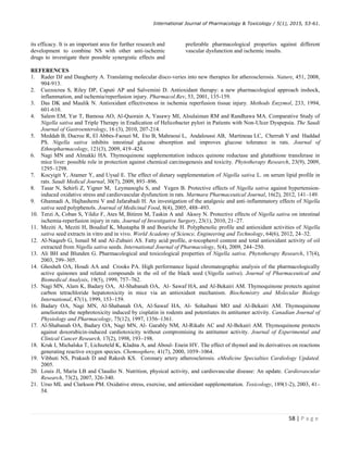International Journal of Pharmacology  Toxicology / 5(1), 2015, 53-61.
58 | P a g e
its efficacy. It is an important area for further research and
development to combine NS with other anti-ischemic
drugs to investigate their possible synergistic effects and
preferable pharmacological properties against different
vascular dysfunction and ischemic insults.
REFERENCES
1. Rader DJ and Daugherty A. Translating molecular disco-veries into new therapies for atherosclerosis. Nature, 451, 2008,
904-913.
2. Cuzzocrea S, Riley DP, Caputi AP and Salvemini D. Antioxidant therapy: a new pharmacological approach inshock,
inflammation, and ischemia/reperfusion injury. Pharmacol.Rev, 53, 2001, 135-159.
3. Das DK and Maulik N. Antioxidant effectiveness in ischemia reperfusion tissue injury. Methods Enzymol, 233, 1994,
601-610.
4. Salem EM, Yar T, Bamosa AO, Al-Quorain A, Yasawy MI, Alsulaiman RM and Randhawa MA. Comparative Study of
Nigella sativa and Triple Therapy in Eradication of Helicobacter pylori in Patients with Non-Ulcer Dyspepsia. The Saudi
Journal of Gastroenterology, 16 (3), 2010, 207-214.
5. Meddah B, Ducroc R, El Abbes-Faouzi M, Eto B, Mahraoui L, Andaloussi AB, Martineau LC, Cherrah Y and Haddad
PS. Nigella sativa inhibits intestinal glucose absorption and improves glucose tolerance in rats. Journal of
Ethnopharmacology, 121(3), 2009, 419–424.
6. Nagi MN and Almakki HA. Thymoquinone supplementation induces quinone reductase and glutathione transferase in
mice liver: possible role in protection against chemical carcinogenesis and toxicity. Phytotherapy Research, 23(9), 2009,
1295–1298.
7. Kocyigit Y, Atamer Y, and Uysal E. The effect of dietary supplementation of Nigella sativa L. on serum lipid profile in
rats. Saudi Medical Journal, 30(7), 2009, 893–896.
8. Tasar N, Sehirli Z, Yigner M, Leymanoglu S, and Yegen B. Protective effects of Nigella sativa against hypertension-
induced oxidative stress and cardiovascular dysfunction in rats. Marmara Pharmaceutical Journal, 16(2), 2012, 141–149.
9. Ghannadi A, Hajhashemi V and Jafarabadi H. An investigation of the analgesic and anti-inflammatory effects of Nigella
sativa seed polyphenols. Journal of Medicinal Food, 8(4), 2005, 488–493.
10. Terzi A, Coban S, Yildiz F, Ates M, Bitiren M, Taskin A and Aksoy N. Protective effects of Nigella sativa on intestinal
ischemia-reperfusion injury in rats. Journal of Investigative Surgery, 23(1), 2010, 21–27.
11. Meziti A, Meziti H, Boudiaf K, Mustapha B and Bouriche H. Polyphenolic profile and antioxidant activities of Nigella
sativa seed extracts in vitro and in vivo. World Academy of Science, Engineering and Technology, 64(6), 2012, 24–32.
12. Al-Naqeeb G, Ismail M and Al-Zubairi AS. Fatty acid profile, 𝛼-tocopherol content and total antioxidant activity of oil
extracted from Nigella sativa seeds. International Journal of Pharmacology, 5(4), 2009, 244–250.
13. Ali BH and Blunden G. Pharmacological and toxicological properties of Nigella sativa. Phytotherapy Research, 17(4),
2003, 299–305.
14. Ghosheh OA, Houdi AA and Crooks PA. High performance liquid chromatographic analysis of the pharmacologically
active quinones and related compounds in the oil of the black seed (Nigella sativa). Journal of Pharmaceutical and
Biomedical Analysis, 19(5), 1999, 757–762.
15. Nagi MN, Alam K, Badary OA, Al-Shabanah OA, Al- Sawaf HA, and Al-Bekairi AM. Thymoquinone protects against
carbon tetrachloride hepatotoxicity in mice via an antioxidant mechanism. Biochemistry and Molecular Biology
International, 47(1), 1999, 153–159.
16. Badary OA, Nagi MN, Al-Shabanah OA, Al-Sawaf HA, Al- Sohaibani MO and Al-Bekairi AM. Thymoquinone
ameliorates the nephrotoxicity induced by cisplatin in rodents and potentiates its antitumor activity. Canadian Journal of
Physiology and Pharmacology, 75(12), 1997, 1356–1361.
17. Al-Shabanah OA, Badary OA, Nagi MN, Al- Garably NM, Al-Rikabi AC and Al-Bekairi AM. Thymoquinone protects
against doxorubicin-induced cardiotoxicity without compromising its antitumor activity. Journal of Experimental and
Clinical Cancer Research, 17(2), 1998, 193–198.
18. Kruk I, Michalska T, Lichszteld K, Kladna A, and Aboul- Enein HY. The effect of thymol and its derivatives on reactions
generating reactive oxygen species. Chemosphere, 41(7), 2000, 1059–1064.
19. Vibhuti NS, Prakash D and Rakesh KS. Coronary artery atherosclerosis. eMedicine Specialties Cardiology Updated.
2005.
20. Louis JI, Maria LB and Claudio N. Nutrition, physical activity, and cardiovascular disease: An update. Cardiovascular
Research, 73(2), 2007, 326-340.
21. Urso ML and Clarkson PM. Oxidative stress, exercise, and antioxidant supplementation. Toxicology, 189(1-2), 2003, 41–
54.
 
