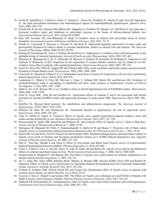 International Journal of Pharmacology  Toxicology / 5(1), 2015, 53-61.
59 | P a g e
22. Grotto D, SantaMaria L, Valentini J, Paniz C, Schmitt G, Garcia SC, Pomblum VJ , Rocha JT and Farin M. Importance
of the lipid peroxidation biomarkers and methodological aspects for malondialdehyde quantification. Quimica Nova,
32(1), 2009, 169–174.
23. Ceretta LB, R´eus GZ, Abelaira HM, Ribeiro KF, Zappellini G, Felisbino FF, Steckert AV, Dal-Pizzol F and Quevedo J.
Increased oxidative stress and imbalance in antioxidant enzymes in the brains of alloxan-induced diabetic rats.
Experimental Diabetes Research, 2012, Article ID 302682.
24. Raut AM, Suryakar AN, and Mhaisekar D. Study of oxidative stress in relation with antioxidant status in chronic
bronchitis. International Journal of Medicine and Medical Sciences, 4(2), 2012, 75–77.
25. Peluffo G, Calcerrada P, Piacenza L, Pizzano N, and Radi R. Superoxide-mediated inactivation of nitric oxide and
peroxynitrite formation by tobacco smoke in vascular endothelium: studies in cultured cells and smokers. The American
Journal of Physiology, 296(6), 2009, H1781–H1792.
26. Rodrigo R, Passalacqua W, Araya J, Orellana M and Rivera G. Implications of oxidative stress and homocysteine in the
pathophysiology of essential hypertension. Journal of Cardiovascular Pharmacology, 42(4), 2003, 453–461.
27. Miyajima K, Minatoguchi S, Ito Y, Hukunishi M, Matsuno Y, Kakami M, Kawasaki M, Nishigaki K, Takemura G and
Fujiwara H. Reduction of QTc dispersion by the angiotensin II receptor blocker valsartan may be related to its anti-
oxidative stress effect in patients with essential hypertension. Hypertension Research, 30(4), 2007, 307–313.
28. Guzik TJ, West NEJ, Pillai R, Taggart DP and Channon KM. Nitric oxide modulates superoxide release and peroxynitrite
formation in human blood vessels. Hypertension, 39(6), 2002, 1088–1094.
29. Cracowski JL, Degano B, Chabot F et al., Independent association of urinary F2-isoprostanes with survival in pulmonary
arterial hypertension. Chest, 142(4), 2012, 869–876.
30. Landmesser U, Dikalov S, Price SR, McCann L, Fukai T, Holland SM, Mitch, WE and Harrison DG. Oxidation of
tetrahydrobiopterin leads to uncoupling of endothelial cell nitric oxide synthase in hypertension. Journal of Clinical
Investigation, 111(8), 2003, 1201–1209.
31. Zalba G, Jos´e GS, Moreno MU et al., Oxidative stress in arterial hypertension role of NAD(P)H oxidase. Hypertension,
38(6), 2001, 1395–1399.
32. Chen X, Touyz RM, Park JB and Schiffrin EL. Antioxidant effects of vitamins C and E are associated with altered
activation of vascular NADPH oxidase and superoxide dismutase in stroke-prone SHR. Hypertension, 38(3), 2001, 606–
611.
33. Schiffrin EL. Beyond blood pressure: the endothelium and atherosclerosis progression. The American Journal of
Hypertension, 15(10), 2002, 115S–122S.
34. McIntyre M, Bohr DF and Dominiczak AF. Endothelial function in hypertension: the role of superoxide anion.
Hypertension, 34(4), 1999, 539–545.
35. Tasar N, Sehirli O, Yigner O. Protective effects of Nigella sativa against hypertension-induced oxidative stress and
cardiovascular dysfunction in rats. Marmara Pharmaceutical Journal, 16(2), 2012, 141–149.
36. Hosseinzadeh H, Jaafari MR, KhoeiAR and Rahmani M. Anti-ischemic Effect of Nigella sativa L. Seed in Male Rats.
Iranian Journal of Pharmaceutical Research, 1, 2006, 53-58.
37. Murugesan M, Ragunath M, Prabu T, Nadanasabapathi S, Sakthivel M and Manju V. Protective role of black cumin
(Nigella sativa) on isoproterenol induced myocardial infarction in rats. Int J Pharmacol and Clin Sci, 1, 2012, 45-53.
38. Sayed HM, El-Latif HAA, Eid NI, Elsayed AZ and El-Kader EMA. Potential antihypertensive and antioxidative effects of
Nigella sativa seeds or biomass and Syzygium aromaticum extracts on L-NAME-induced hypertensive rats. Egyptian
Journal of Pharmaceutical Sciences, 50, 2009, 127–146.
39. Paul S, Paul KK, Palodhi S and Dutta S. Effect of Atorvastatin and Black Seed (Nigella sativa) in Experimentally
Induced Hypercholesterolemia in Rabbits. Pharmacologyonline, 2, 2010, 842-849 .
40. Yildiz F, Coban S, Terzi A, Ates M, Aksoy N, Cakir H, Ocak AR and Bitiren M. Nigella sativa relieves the deleterious
effects of ischemia reperfusion injury on liver. World Journal of Gastroenterology, 7, 2008, 14(33), 5204-5209.
41. Hosseinzadeh H, Moghim FF and Mansou SM. The Effect of Nigella sativa seed extracts on ischemic reperfusion in rat
skeletal muscle.Pharmacologyonline, 2, 2007, 326-335.
42. Ali Y, Islam MS, Alam AHM, Rahman MAA, Mamun A, Hossain MK, Hossain KMM, Parvin MS and Rashid M.
Inhibitory Effects of Nigella sativa Seed Extract on Adrenaline-Induced Dyslipidemia and Left Ventricular Hypertrophy
in Rats. Journal of Scientific Research, 5(2), 2013, 325-334.
43. El-Deeb H, Elrehany MM, Elbawb Elsaid ME and Younis HA. Biochemical effect of Nigella sativa on patients with
coronary artery disease. EL-Minia Med Bul, 21(1), 2010, 25-36.
44. Tasawar Z, Siraj Z, Ahmad N and Lashari MH. The Effects of Nigella sativa (Kalonji) on Lipid Profile in Patients with
Stable Coronary Artery Disease in Multan. Pakistan Pakistan Journal of Nutrition, 10(2), 2011, 162-167.
45. Dehkordi FR and Kamkhah AF. Antihypertensive effect of Nigella sativa seed extract in patients with mild hypertension.
Fundamental and Clinical Pharmacology, 22(4), 2008, 447– 452.
 