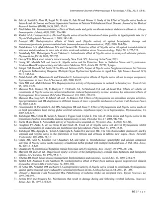 International Journal of Pharmacology  Toxicology / 5(1), 2015, 53-61.
60 | P a g e
46. Zaki A, Kandil S, Abaz M, Ragab M, El-Attar H, Zaki M and Wanas H. Study of the Effect of Nigella sativa Seeds on
Serum Level of Glucose and Some Lipoprotein Fractions in Patients With Ischemic Heart Disease. Journal of the Medical
Research Institute (JMRI), 26(1), 2005, 15-19.
47. Abel-Salam BK. Immunomodulatory effects of black seeds and garlic on alloxan-induced diabetes in albino rat. Allergo.
Immunopatho. (Madr), 40(6), 2012, 336-340.
48. Khaled AAS. Gastroprotective effects of Nigella sativa oil on the formation of stress gastritis in hypothyroidal rats. Int J
Physiol Pathophysiol Pharmacol, 1, 2009, 143-149.
49. Assayed ME. Radioprotective effects of black seed (Nigella sativa) oil against hemopoietic damage and
immunosuppression in gamma-irradiated rats. Immunopharmacol Immunotoxicol, 32(2), 2010, 284-296.
50. Abdel-Zaher AO, Abdel-Rahman MS and Elwasei FM. Protective effect of Nigella sativa oil against tramadol-induced
tolerance and dependence in mice: role of nitric oxide and oxidative stress. Neurotoxicology, 32(6), 2011, 725-733.
51. Boskabady MH, Mohsenpoor N and Takaloo L. Antiasthmatic effect of Nigella sativa in airways of asthmatic patients.
Phytomedicine,17(10), 2010, 707-713.
52. Goreja WG. Black seed: nature’s miracle remedy. New York, NY, Amazing Herbs Press, 2003.
53. Leong XF, Mustafa MR and Jaarin K. Nigella sativa and Its Protective Role in Oxidative Stress and Hypertension.
Evidence-Based Complementary and Alternative Medicine 2013, Article ID 120732, 9 pages.
54. Bahgat NM, Hamed GM, Salah El Din RA and Soliman GZA. Impact of Nigella sativa Supplementation on the Outcome
of Systemic Inflammatory Response /Multiple Organ Dysfunction Syndromes in Aged Rats. Life Science Journal, 8(3),
2011, 245-246.
55. Abdel-Fattah AM, Matsumoto K and Watanabe H. Antinociceptive effects of Nigella sativa oil and its major component,
thymoquinone, in mice. Eur J Pharmacol, 400, 2000, 89-97.
56. Daba MH and Abdel-Rahman MS. Hepatoprotective activity of thymoquinone in isolated rat hepatocytes. Toxicol Lett,
95, 1998, 23-29.
57. Mansour MA, Ginawi OT, El-Hadiyah T, El-Khatib AS, Al-Shabanah OA and Al-Sawaf HA. Effects of volatile oil
constituents of Nigella sativa on carbon tetrachloride- induced hepatotoxicity in mice: evidence for antioxidant effects of
thymoquinone. Res Commun Mol Pathol Pharmacol, 110, 2001, 239-251.
58. Mansour MA, Nagi MN, El-Khatib AS and Al-Bekairi AM. Effects of thymoquinone on antioxidant enzyme activities,
lipid peroxidation and DT-diaphorase in different tissues of mice: a possible mechanism of action. Cell Biochem Funct,
20, 2002, 143-51.
59. Hosseinzadeh H, Parvardeh S, Asl MN, Sadeghnia HR and Ziaee T. Effect of thymoquinone and Nigella sativa seeds oil
on lipid peroxidation level during global cerebral ischemia- reperfusion injury in rat hippocampus. Phytomedicine, 14,
2007, 621-627.
60. Turkdogan MK, Ozbek H, Yener Z, Tuncer I, Uygan I and Ceylan E. The role of Urtica dioica and Nigella sativa in the
prevention of carbon tetrachloride-induced hepatotoxicity in rats. Phytother Res, 17, 2003, 942-946.
61. Burits M and Bucar F. Antioxidant activity of Nigella sativa essential oil. Phytother. Res, 14, 2000, 323-328.
62. Houghton PJ, Zarka R, de las Heras B and Hoult JR. Fixed oil of Nigella sativa and derived thymoquinone inhibit
eicosanoid generation in leukocytes and membrane lipid peroxidation. Planta Med, 61, 1995, 33-36.
63. Turkdogan MK, Agaoglu Z, Yener Z, Sekeroglu R, Akkan HA and Avci ME. The role of antioxidant vitamins (C and E),
selenium and Nigella sativa in the prevention of liver fibrosis and cirrhosis in rabbits: new hopes. Dtsch. Tierarztl.
Wochenschr, 108, 2001, 71-73.
64. Gilani AH, Aziz N, Khurram IM, Chaudhary KS and Iqbal A. Bronchodilator, spasmolytic and calcium antagonist
activities of Nigella sativa seeds (Kalonji): a traditional herbal product with multiple medicinal uses. J. Pak. Med. Assoc,
51, 2001, 115-120.
65. Chakravarty N. Inhibition of histamine release from mast cells by nigellone. Ann. Allergy, 70, 1993, 237-242.
66. Maxwell SR and Lip GY. Reperfusion injury: a review of the pathophysiology, clinical mani-festations and therapeutic
options. Int J Cardiol, 58, 1997, 95-117.
67. Whellan DJ. Heart failure disease management: Implementation and outcomes. Cardiol Rev, 13, 2005, 231-239.
68. Senthil KH, Anandan R and Santhosh M. Cardioprotective effect of Picor-rhiza kurrooa against isoproterenol induced
myocardial stress in rats. Fitotherapia, 72, 2001, 402.
69. El-Abhar HS, Abdallah DM and Saleh S. Gastroprotective activity of Nigella sativa oil and its constituent, thymoquinone,
against gastric mucosal injury induced by ischemia/reperfusion in rats. J.Ethnopharmacol, 84, 2003, 251-258.
70. Dirnagl U, Iadecola C and Moskowitz MA. Pathobiology of ischemic stroke: an integrated view. Trends Neurosci, 22,
1997, 391-397.
71. Jurlink BHJ and Sweeney MI. Mechanisms that result in damage during and following cerebral ischemia. Neurosci.
Behav. Rev, 21, 1997, 121-128.
 