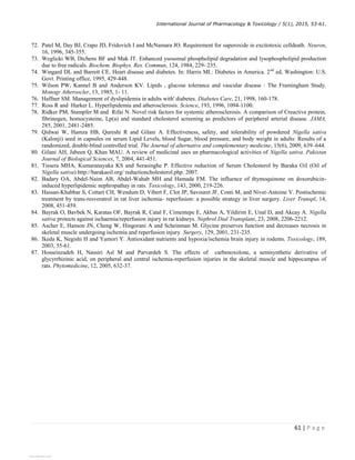 International Journal of Pharmacology  Toxicology / 5(1), 2015, 53-61.
61 | P a g e
72. Patel M, Day BJ, Crapo JD, Fridovich I and McNamara JO. Requirement for superoxide in excitotoxic celldeath. Neuron,
16, 1996, 345-355.
73. Weglicki WB, Dichens BF and Mak JT. Enhanced ysosomal phospholipid degradation and lysophospholipid production
due to free radicals. Biochem. Biophys. Res. Commun, 124, 1984, 229- 235.
74. Wingard DL and Barrett CE. Heart disease and diabetes. In: Harris MI.: Diabetes in America. 2nd
ed, Washington: U.S.
Govt. Printing office, 1995, 429-448.
75. Wilson PW, Kannel B and Anderson KV. Lipids , glucose tolerance and vascular disease : The Framingham Study.
Monogr Atheroscler, 13, 1985, 1- 11.
76. Haffner SM. Management of dyslipidemia in adults with' diabetes. Diabetes Care, 21, 1998, 160-178.
77. Ross R and Harker L. Hyperlipidemia and atherosclerosis. Science, 193, 1996, 1094-1100.
78. Ridker PM, Stampfer M and Rifai N. Novel risk factors for systemic atherosclerosis. A comparison of Creactive protein,
fibrinogen, homocysteine, Lp(a) and standard cholesterol screening as predictors of peripheral arterial disease. JAMA,
285, 2001, 2481-2485.
79. Qidwai W, Hamza HB, Qureshi R and Gilani A. Effectiveness, safety, and tolerability of powdered Nigella sativa
(Kalonji) seed in capsules on serum Lipid Levels, blood Sugar, blood pressure, and body weight in adults: Results of a
randomized, double-blind controlled trial. The Journal of alternative and complementary medicine, 15(6), 2009, 639–644.
80. Gilani AH, Jabeen Q, Khan MAU. A review of medicinal uses an pharmacological activities of Nigella sativa. Pakistan
Journal of Biological Sciences, 7, 2004, 441-451.
81. Tissera MHA, Kumaranayaka KS and Serasinghe P. Effective reduction of Serum Cholesterol by Baraka Oil (Oil of
Nigella sativa) http://barakaoil.org/ reductioncholesterol.php. 2007.
82. Badary OA, Abdel-Naim AB, Abdel-Wahab MH and Hamada FM. The influence of thymoquinone on doxorubicin-
induced hyperlipidemic nephropathay in rats. Toxicology, 143, 2000, 219-226.
83. Hassan-Khabbar S, Cottart CH, Wendum D, Vibert F, Clot JP, Savouret JF, Conti M, and Nivet-Antoine V. Postischemic
treatment by trans-resveratrol in rat liver ischemia- reperfusion: a possible strategy in liver surgery. Liver Transpl, 14,
2008, 451-459.
84. Bayrak O, Bavbek N, Karatas OF, Bayrak R, Catal F, Cimentepe E, Akbas A, Yildirim E, Unal D, and Akcay A. Nigella
sativa protects against ischaemia/reperfusion injury in rat kidneys. Nephrol Dial Transplant, 23, 2008, 2206-2212.
85. Ascher E, Hanson JN, Cheng W, Hingorani A and Scheinman M. Glycine preserves function and decreases necrosis in
skeletal muscle undergoing ischemia and reperfusion injury. Surgery, 129, 2001, 231-235.
86. Ikeda K, Negishi H and Yamori Y. Antioxidant nutrients and hypoxia/ischemia brain injury in rodents. Toxicology, 189,
2003, 55-61.
87. Hosseinzadeh H, Nassiri Asl M and Parvardeh S. The effects of carbenoxolone, a semisynthetic derivative of
glycyrrhizinic acid, on peripheral and central ischemia-reperfusion injuries in the skeletal muscle and hippocampus of
rats. Phytomedicine, 12, 2005, 632-37.
View publication stats
View publication stats
 