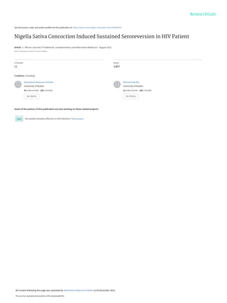 See discussions, stats, and author profiles for this publication at: https://www.researchgate.net/publication/259208129
Nigella Sativa Concoction Induced Sustained Seroreversion in HIV Patient
Article  in  African Journal of Traditional, Complementary and Alternative Medicines · August 2013
DOI: 10.4314/ajtcam.v10i5.18 · Source: PubMed
CITATIONS
11
READS
3,857
3 authors, including:
Some of the authors of this publication are also working on these related projects:
Are herbal remedies effective in HIV infection? View project
Abdulfatah Adekunle Onifade
University of Ibadan
32 PUBLICATIONS   128 CITATIONS   
SEE PROFILE
Waheed Adedeji
University of Ibadan
12 PUBLICATIONS   104 CITATIONS   
SEE PROFILE
All content following this page was uploaded by Abdulfatah Adekunle Onifade on 05 December 2015.
The user has requested enhancement of the downloaded file.
 