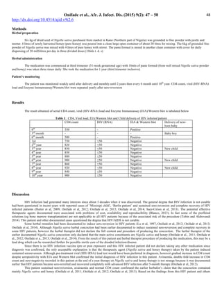Onifade et al., Afr. J. Infect. Dis. (2015) 9(2): 47 – 50
http://dx.doi.org/10.4314/ajid.v9i2.6
48
Methods
Herbal preparation
Six kg of dried seed of Nigella sativa purchased from market in Kano (Northern part of Nigeria) was grounded to fine powder with pestle and
mortar. 4 litres of newly harvested honey (pure honey) was poured into a clean large open container of about 20 litres for mixing. The 6kg of grounded fine
powder of Nigella sativa was mixed with 4 litres of pure honey with stirrer. The paste formed is stored in another clean container with cover for daily
dispensing of 30 millilitres per day in three divided doses (10mls t. d. s)
Herbal administration
The medication was commenced at third trimester (31-week gestational age) with 10mls of paste formed (from well mixed Nigella sativa powder
and honey) was taken three times daily. She took the medication for 1 year (third trimester inclusive).
Patient’s monitoring
The patient was monitored weekly until after delivery and monthly until 2 years then every 6 month until 10th
year. CD4 count, viral (HIV-RNA)
load and Enzyme Immunoassay/Western blot were repeated yearly after sero-reversion
Results
The result obtained of serial CD4 count, viral (HIV-RNA) load and Enzyme Immunoassay (EIA)/Western blot is tabulated below
Table 1: CD4, Viral load, EIA/Western blot and Child delivery of HIV infected patient
CD4 count HIV (RNA) EIA  Western blot Delivery of new-
born baby
0th
350 - Positive
3rd
month - - - Baby boy
6th
month 500 - Positive
1yr 750 ≤50 Negative
2nd
year 820 ≤50 Negative
3rd
year 850 ≤50 Negative New child
4th
year 850 ≤50 Negative
5th
year 880 ≤50 Negative
6th
year 900 ≤50 Negative New child
7th
year 860 ≤50 Negative
8th
year 920 ≤50 Negative New child
9th
year 840 ≤50 Negative
10th
year 900 ≤50 Negative
Discussion
HIV infection had generated many interests since about 3 decades when it was discovered. The general dogma that HIV infection is not curable
had been questioned in recent years with reported cases of ‘Missisipi child’, ‘Berlin patient’ and sustained sero-reversion and complete recovery of HIV
infected patients (Hutter et al, 2009; Onifade et al, 2012; Onifade et al, 2013; Onifade et al, 2014; Saez-Cirion et al, 2013). The potential effective
therapeutic agents documented were associated with problems of cost, availability and reproducibility (Blanco, 2013). In fact some of the proffered
solutions (eg bone marrow transplantation) are not applicable to all HIV patients because of the associated risk of the procedure (Tobin and Aldrovandi
2014). This patient and other documented cases questioned the dogma that HIV/AIDS is not curable.
Some herbal remedies had been documented to induce sero-reversion in HIV patients (Lu et al, 1997; Onifade et al, 2012; Onifade et al, 2013;
Onifade et al, 2014). Although Nigella sativa herbal concoction had been earlier documented to induce sustained sero-reversion and complete recovery in
some HIV patients, however the herbal therapist did not declare the full content and procedure of producing the concoction. The herbal therapist of the
earlier documented Nigella sativa concoction only declared that the main active constituents are Nigella sativa and honey (Onifade et al., 2011; Onifade et
al., 2012; Onifade et a., 2013; Onifade et al., 2014). From the result of this patient and herbal therapist procedure of producing the medication, this may be a
lead drug which can be researched further for possible sterile cure of the dreaded infection/disease.
Since there is no HIV infection vaccine (pre or post exposure) and this HIV infected patient did not declare taking any other medication since
diagnosis was confirmed, the only acceptable explanation is that the therapeutic agent (Nigella sativa and honey therapy) taken by the patient induced
sustained seroreversion. Although pre-treatment viral (HIV-RNA) load test would have been preferred in diagnosis, however gradual increase in CD4 count
despite seropositivity with EIA and Western blot confirmed the initial diagnosis of HIV infection in this patient. Aviraemia, double fold increase in CD4
count and sero-negativity recorded in this patient at the end of a year therapy on Nigella sativa and honey therapy is not strange because it was documented
earlier that HIV patients became sero-reverted and recovered completely with advanced HIV infection after 5-month therapy (Onifade et al, 2012).
This patient sustained sero-reversion, avairaemia and normal CD4 count confirmed the earlier herbalist’s claim that the concoction contained
mainly Nigella sativa and honey (Onifade et al, 2011; Onifade et al, 2012; Onifade et al, 2013). Based on the findings from this HIV patient and others
 