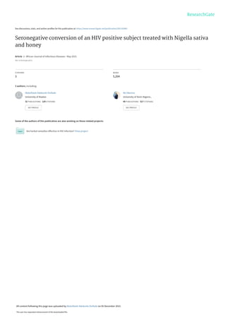See discussions, stats, and author profiles for this publication at: https://www.researchgate.net/publication/281193905
Seronegative conversion of an HIV positive subject treated with Nigella sativa
and honey
Article  in  African Journal of Infectious Diseases · May 2015
DOI: 10.4314/ajid.v9i2.6
CITATIONS
3
READS
5,204
3 authors, including:
Some of the authors of this publication are also working on these related projects:
Are herbal remedies effective in HIV infection? View project
Abdulfatah Adekunle Onifade
University of Ibadan
32 PUBLICATIONS   129 CITATIONS   
SEE PROFILE
Ab Okesina
University of Ilorin Nigeria ,
49 PUBLICATIONS   517 CITATIONS   
SEE PROFILE
All content following this page was uploaded by Abdulfatah Adekunle Onifade on 05 December 2015.
The user has requested enhancement of the downloaded file.
 