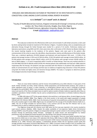 Onifade et al., Afr J Tradit Complement Altern Med. (2011) 8(1):37-44 37
Page
37
VIROLOGIC AND IMMUNOLOGIC OUTCOME OF TREATMENT OF HIV INFECTION WITH A HERBAL
CONCOCTION, Α-ZAM, AMONG CLIENTS SEEKING HERBAL REMEDY IN NIGERIA
A. A. OnifadeE1,3
, A. P. Jewell1
and A. B. Okesina2
1
Faculty of Health Social Care Sciences, Kingston University  St George’s University of London,
London, UK, 2
Osun State University, Osogbo, Osun State, Nigeria
3
College of Health Sciences, Igbinedion University, Okada, Edo State, Nigeria
E-mail: abdufattah_sa@yahoo.com
Abstract
This study was to determine the effectiveness (CD4 count and viral load) of a safe herbal concoction, α-Zam used
by clients seeking herbal remedy for treatment of HIV infection in Nigeria. 51 patients taking α-Zam as complementary and
alternative therapy through the herbal therapist were studied for a period of 16 months. Preliminary medical and
laboratory examinations using WHO and CDC criteria were done after confirmation of HIV infection by Western blotting in
the nearest teaching hospitals to the residence of the patients. Regular visits were paid to the patients after
commencement of the α-Zam to assess the side-effects, drug interactions, toxicity and effectiveness of the herbal remedy.
There was a statistical significance (P0.05) between pre-treatment and post-treatment CD4 count. 4 (7.8%) of the
patients had average increase in CD4 count of 262±16 cell/µL, 23 (45.1%) patients with average increase 310±16 cell/µL, 16
(31.4%) patients with average increase 456±25 cell/µL and 8 (15.7%) patients with average increase 510±36 cell/µL( %)
were at WHO staging I , II, III and IV respectively within 4 months on herbal therapy. There was very marked reduction in
viral (HIV-RNA) load with 41 (80.4%) and10 (19.6%) HIV infected patients had undetectable viral load and 1000 copies/ml
respectively after the therapy. All symptoms and signs associated with HIV infection in all patients fully subsided within 4
weeks of commencement of α-zam therapy and there was no evidence of negative drug interaction in those HIV patients
using both the herbal and highly active anti-retroviral therapy (HAART). The study is in progress to determine periodic
immunological outcomes of post therapy in all patients.
Introduction
There are many herbal medicines used for human immunodeficiency virus (HIV) infection in many parts of the
world. Herbal remedies are herbs, herbal materials, herbal preparations and finished herbal products, that contain as
active ingredients parts of plants, or plant materials, or combinations thereof used to treat a multitude of ailments
throughout the world (WHO, 2002). It was estimated that about 80% of Africans used herbal remedies (WHO, 2002). The
nature and severity of the illness prompted many to seek for options outside orthodox medicines especially when they are
available in abundance. Herbal remedies may be used as complementary or alternative to orthodox medicines (King and
Homsy, 1997).
In 2006, 63% (about 2/3
rd
) of the people infected in the world live in sub-Saharan Africa, of which Nigeria has the
largest population (UNAIDS, 2006). Thus, Nigeria is the third country in the world with largest population of people
infected with HIV infection (WHO, 2005). Since the discovery of acquired immunodeficiency syndrome (AIDS) linked with
HIV as the causative agent in early 1980s, Nigeria was not excluded from the scourge of this dreadful infection (Gallo et al.,
1983). The use of herbal remedies for terminal illness is very common and the fact that HIV infection had no cure
prompted many to seek for traditional medicines and spiritual solutions.
Thus Nigerians living with HIV infection since 1987 when the first case was reported in the country resulted to
super-natural solutions (Abalaka, 2004). Despite the widely availability of non-expensive Highly Active Antiretroviral
therapy (HAART), many HIV patients in Nigeria are desperately looking for quicker solution to the existing problems of long
duration therapy by patronising herbal therapist. Campaigns by media houses and discouragement by medical
practitioners had not stopped the herbal therapists from flourishing in HIV infection treatment business.
The effectiveness of herbal remedies in HIV infection is not doubtful. There are many herbal remedies that have
been found to inhibit one or more steps in HIV replication (De Clereq, 2000; Kong et al 2003). Alkaloids derivatives herbal
remedies (e.g. Ancistrocladus korupensis) from tropical liana plant inhibit reverse transcriptase and HIV induced cell fusion
(Matthee et al., 1999). Pentosan poly-sulphate, a carbohydrate derivate inhibits HIV tat regulatory protein (p14) that
strongly activates transcription of proviral DNA (Watson et al., 1999). A coumarin herbal remedy in form of canolides from
tropical forest tree (Calophyllum lanigerum) was rated as non nucleoside reverse transcriptase inhibitor in potency
 