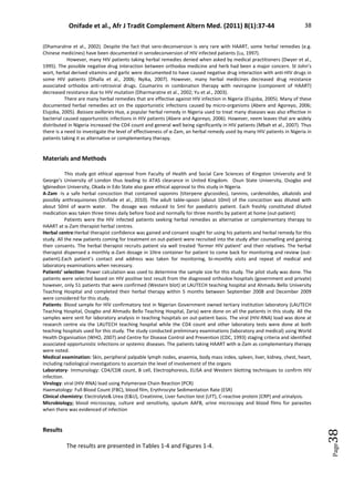 Onifade et al., Afr J Tradit Complement Altern Med. (2011) 8(1):37-44 38
Page
38
(Dhamaratne et al., 2002). Despite the fact that sero-deconversion is very rare with HAART, some herbal remedies (e.g.
Chinese medicines) have been documented in serodeconversion of HIV infected patients (Lu, 1997).
However, many HIV patients taking herbal remedies denied when asked by medical practitioners (Dwyer et al.,
1995). The possible negative drug interaction between orthodox medicine and herb had been a major concern. St John’s
wort, herbal derived vitamins and garlic were documented to have caused negative drug interaction with anti-HIV drugs in
some HIV patients (Dhalla et al., 2006; Nyika, 2007). However, many herbal medicines decreased drug resistance
associated orthodox anti-retroviral drugs. Coumarins in combination therapy with nevirapine (component of HAART)
decreased resistance due to HIV mutation (Dharmaratne et al., 2002; Yu et al., 2003).
There are many herbal remedies that are effective against HIV infection in Nigeria (Elujoba, 2005). Many of these
documented herbal remedies act on the opportunistic infections caused by micro-organisms (Abere and Agoreyo, 2006;
Elujoba, 2005). Baissea axillaries Hua, a popular herbal remedy in Nigeria used to treat many diseases was also effective in
bacterial caused opportunistic infections in HIV patients (Abere and Agoreyo, 2006). However, neem leaves that are widely
distributed in Nigeria increased the CD4 count and general well being significantly in HIV patients (Mbah et al., 2007). Thus
there is a need to investigate the level of effectiveness of α-Zam, an herbal remedy used by many HIV patients in Nigeria in
patients taking it as alternative or complementary therapy.
Materials and Methods
This study got ethical approval from Faculty of Health and Social Care Sciences of Kingston University and St
George’s University of London thus leading to ATAS clearance in United Kingdom. Osun State University, Osogbo and
Igbinedion University, Okada in Edo State also gave ethical approval to this study in Nigeria.
Α-Zam -Is a safe herbal concoction that contained saponins (titerpene glycosides), tannins, cardenolides, alkaloids and
possibly anthraquinones (Onifade et al., 2010). The adult table-spoon (about 10ml) of the concoction was diluted with
about 50ml of warm water. The dosage was reduced to 5ml for paediatric patient. Each freshly constituted diluted
medication was taken three times daily before food and normally for three months by patient at home (out-patient)
Patients were the HIV infected patients seeking herbal remedies as alternative or complementary therapy to
HAART at α-Zam therapist herbal centres.
Herbal centre:Herbal therapist confidence was gained and consent sought for using his patients and herbal remedy for this
study. All the new patients coming for treatment on out-patient were recruited into the study after counselling and gaining
their consents. The herbal therapist recruits patient via well treated ‘former HIV patient’ and their relatives. The herbal
therapist dispensed a monthly α-Zam dosage in 1litre container for patient to come back for monitoring and review (out-
patient).Each patient’s contact and address was taken for monitoring, bi-monthly visits and repeat of medical and
laboratory examinations when necessary.
Patients’ selection: Power calculation was used to determine the sample size for this study. The pilot study was done. The
patients were selected based on HIV positive test result from the diagnosed orthodox hospitals (government and private)
however, only 51 patients that were confirmed (Western blot) at LAUTECH teaching hospital and Ahmadu Bello University
Teaching Hospital and completed their herbal therapy within 5 months between September 2008 and December 2009
were considered for this study.
Patients: Blood sample for HIV confirmatory test in Nigerian Government owned tertiary institution laboratory (LAUTECH
Teaching Hospital, Osogbo and Ahmadu Bello Teaching Hospital, Zaria) were done on all the patients in this study. All the
samples were sent for laboratory analysis in teaching hospitals on out-patient basis. The viral (HIV-RNA) load was done at
research centre via the LAUTECH teaching hospital while the CD4 count and other laboratory tests were done at both
teaching hospitals used for this study. The study conducted preliminary examinations (laboratory and medical) using World
Health Organisation (WHO, 2007) and Centre for Disease Control and Prevention (CDC, 1993) staging criteria and identified
associated opportunistic infections or systemic diseases. The patients taking HAART with α-Zam as complementary therapy
were noted.
Medical examination: Skin, peripheral palpable lymph nodes, anaemia, body mass index, spleen, liver, kidney, chest, heart,
including radiological investigations to ascertain the level of involvement of the organs
Laboratory- Immunology: CD4/CD8 count, B cell, Electrophoresis, ELISA and Western blotting techniques to confirm HIV
infection.
Virology: viral (HIV-RNA) load using Polymerase Chain Reaction (PCR)
Haematology: Full Blood Count (FBC), blood film, Erythrocyte Sedimentation Rate (ESR)
Clinical chemistry: Electrolyte Urea (EU), Creatinine, Liver function test (LFT), C-reactive protein (CRP) and urinalysis.
Microbiology; blood microscopy, culture and sensitivity, sputum AAFB, urine microscopy and blood films for parasites
when there was evidenced of infection
Results
The results are presented in Tables 1-4 and Figures 1-4.
 