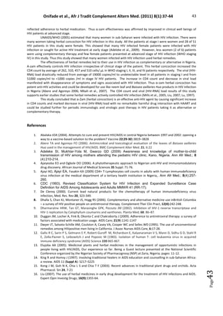 Onifade et al., Afr J Tradit Complement Altern Med. (2011) 8(1):37-44 43
Page
43
reflected adherence to herbal medication. Thus α-zam effectiveness was affirmed by improved in clinical well beings of
HIV patients at advanced stage.
UNAIDS/WHO (2005) estimated that many women in sub-Saharan were infected with HIV infection. There were
many women taking herbal concoction for HIV infection in this study. All the patients at stage I were women and 28 of 51
HIV patients in this study were female. This showed that many HIV infected female patients were infected with HIV
infection or sought for active HIV treatment at early stage (Adeleke et al., 2009). However, less women (2 of 6) patients
were using complementary therapy and few female patients presented at advanced stage of HIV infection (WHO staging
IV) in this study. Thus this study showed that many women infected with HIV infection used herbal remedies.
The effectiveness of herbal remedies led to their use in HIV infection as complementary or alternative in Nigeria.
A-zam effectively controls HIV infection irrespective of clinical stage of the patient. This herbal concoction increased the
CD4 count by average of 262, 310, 457 and 510 cells/ µL in WHO staging I, II, III, and IV patients respectively. The viral (HIV-
RNA) load drastically reduced from average of 19000 copies/ml to undetectable level in all patients in staging I and from
51000 copies/ml to 1000 copies /ml in stage IV HIV patients. The increase in CD4 count and decrease in viral load
manifested with disappearance of symptoms and signs associated with HIV infection. Thus α-zam herbal concoction has
potent anti-HIV activities and could be developed for use like neem leaf and Baissea axillaries Hua products in HIV infection
in Nigeria (Abere and Agoreyo 2006; Mbah et al., 2007). The CD4 count and viral (HIV-RNA) load results of this study
supports earlier studies that some herbal remedies actively controlled HIV infection (Mills et al., 2005; Liu, 2007; Lu, 1997).
This study concluded that α-Zam (herbal concoction) is an effective anti-HIV agent by causing significant increase
in CD4 counts and marked decrease in viral (HIV-RNA) load with no remarkable harmful drug interaction with HAART and
could be studied further for periodic immunologic and virologic post therapy in HIV patients taking it as alternative or
complementary therapy.
References
1. Abalaka JOA (2004). Attempts to cure and prevent HIV/AIDS in central Nigeria between 1997 and 2002: opening a
way to a vaccine-based solution to the problem? Vaccine 22(29-30):3819–3828
2. Abere TA and Agoreyo FO (2006). Antimicrobial and toxicological evaluation of the leaves of Baissea axillaries
Hua used in the management of HIV/AIDS. BMC Complement Alter Med. 21; 6:22
3. Adeleke SI, Mukhtar-Yola M, Gwarzo GD (2009) Awareness and knowledge of mother-to-child
transmission of HIV among mothers attending the pediatric HIV clinic, Kano, Nigeria. Ann Afr Med.; 8
(4):210-214.
4. Ajaiyeoba EO and Ogbole OO (2006). A phytotherapeutic approach to Nigerian anti-HIV and immunomodulatory
drug discovery. African Journal of Medical Sciences 35 Suppl: 71-76.
5. Ajayi AO, Ajayi EA, Fasakin KA (2009) CD4+ T-Lymphocytes cell counts in adults with human immunodeficiency
virus infection at the medical department of a tertiary health institution in Nigeria,. Ann Afr Med.; 8(4):257-
260.
6. CDC (1993). Revised Classification System for HIV Infection and Expanded Surveillance Case
Definition for AIDS Among Adolescents and Adults MMWR 41 (RR-17).
7. De Clereq (2000). Current lead natural products for the chemotherapy of human immunodeficiency virus
infection, Med. Res. Rev 20, 323-349.
8. Dhalla S, Chan KJ, Montaner JS, Hogg RS (2006). Complementary and alternative medicine use inBritish Columbia
– a survey of HIV positive people on antiretroviral therapy. Complement Ther Clin Pract, 12(4):242-248.
9. Dharmaratne HRW, Tan GT, Marasinghe GPK, Pezzuto JM (2002). Inhibition of HIV-1 reverse transcriptase and
HIV-1 replication by Calophyllum coumarins and xanthones. Planta Med; 68: 86–87.
10. Duggan JM, Locher A, Fink B, Okonta C and Chakraborty J (2009). Adherence to antiretroviral therapy: a survey of
factors associated with medication usage. AIDS Care; 21(9):1141-1147
11. Dwyer JT, Salvato-Schille AM, Coulston A, Casey VA, Cooper WC and Selles WD (1995). The use of unconventional
remedies among HIVpositive men living in California. J Assoc Nurses AIDS Care, 6:17-28.
12. Gallo R C, Sarin P S, Gelmann E P, Robert-Guroff M, Richardson E, Kalyanaraman V S, Mann D, Sidhu G D, Stahl R
E, Zolla-Pazner S, Leibowitch J and Popovic M (1983). Isolation of human T- cell leukaemia virus in acquired
immune deficiency syndrome (AIDS) Science 220:865-867.
13. Elujoba AA (2005). Medicinal plants and herbal medicines in the management of opportunistic infections in
people living with HIV/AIDS, Our experience so far. Being a Guest lecture presented at the National Scientific
Conference organized by the Nigerian Society of Pharmacognosy (NSP) at Zaria, Nigeria; pages: 11-12.
14. King R and Homsy J (1997). Involving traditional healers in AIDS education and counselling in sub-Saharan Africa:
a review. AIDS 11 (Suppl A): S217–S225
15. Kong J M, Goh N K, Chia L S and Chia T F (2003). Recent advances in traditional plant drugs and orchids. Acta
Pharmacol. Sin 24, 7-21
16. Liu (2007). The use of herbal medicines in early drug development for the treatment of HIV infections and AIDS.
Expert Opin Investig Drugs; 16(9):1355-64.
 