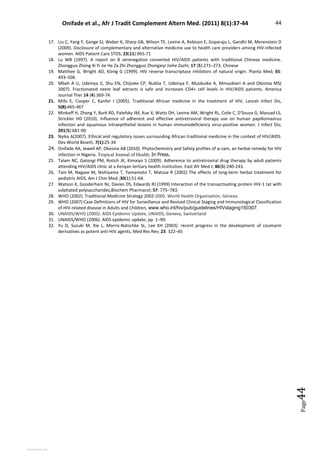 Onifade et al., Afr J Tradit Complement Altern Med. (2011) 8(1):37-44 44
Page
44
17. Liu C, Yang Y, Gange SJ, Weber K, Sharp GB, Wilson TE, Levine A, Robison E, Goparaju L, Gandhi M, Merenstein D
(2009). Disclosure of complementary and alternative medicine use to health care providers among HIV-infected
women. AIDS Patient Care STDS; 23(11):965-71
18. Lu WB (1997). A report on 8 seronegative converted HIV/AIDS patients with traditional Chinese medicine.
Zhongguo Zhong Xi Yi Jie He Za Zhi Zhongguo Zhongxiyi Jiehe Zazhi; 17 (5):271–273. Chinese
19. Matthee G, Wright AD, König G (1999). HIV reverse transcriptase inhibitors of natural origin. Planta Med; 65:
493–506
20. Mbah A U, Udeinya IJ, Shu EN, Chijioke CP, Nubila T, Udeinya F, Muobuike A, Mmuobieri A and Obioma MS(
2007). Fractionated neem leaf extracts is safe and increases CD4+ cell levels in HIV/AIDS patients. America
Journal Ther 14 (4):369-74
21. Mills E, Cooper C, Kanfer I (2005). Traditional African medicine in the treatment of HIV, Lancet Infect Dis,
5(8):465-467
22. Minkoff H, Zhong Y, Burk RD, Palefsky JM, Xue X, Watts DH, Levine AM, Wright RL, Colie C, D'Souza G, Massad LS,
Strickler HD (2010). Influence of adherent and effective antiretroviral therapy use on human papillomavirus
infection and squamous intraepithelial lesions in human immunodeficiency virus-positive women. J Infect Dis;
201(5):681-90
23. Nyika A(2007). Ethical and regulatory issues surrounding African traditional medicine in the context of HIV/AIDS.
Dev World Bioeth, 7(1):25-34
24. Onifade AA, Jewell AP, Okesina AB (2010). Phytochemistry and Safety profiles of α-zam, an herbal remedy for HIV
infection in Nigeria. Tropical Journal of Health; In Press.
25. Talam NC, Gatongi PM, Rotich JK, Kimaiyo S (2009). Adherence to antiretroviral drug therapy by adult patients
attending HIV/AIDS clinic at a Kenyan tertiary health institution. East Afr Med J; 86(5):240-243.
26. Tani M, Nagase M, Nishiyama T, Yamamoto T, Matusa R (2002) The effects of long-term herbal treatment for
pediatric AIDS, Am J Chin Med.;30(1):51-64.
27. Watson K, Gooderham NJ, Davies DS, Edwards RJ (1999) Interaction of the transactivating protein HIV-1 tat with
sulphated polysaccharides,Biochem Pharmacol; 57: 775–783.
28. WHO (2002). Traditional Medicine Strategy 2002-2005. World Health Organisation, Geneva.
29. WHO (2007) Case Definitions of HIV for Surveillance and Revised Clinical Staging and Immunological Classification
of HIV-related disease in Adults and Children, www.who.int/hiv/pub/guidelines/HIVstaging150307.
30. UNAIDS/WHO (2005). AIDS Epidemic Update, UNAIDS, Geneva, Switzerland
31. UNAIDS/WHO (2006). AIDS epidemic update; pp. 1–90.
32. Yu D, Suzuki M, Xie L, Morris-Natschke SL, Lee KH (2003). recent progress in the development of coumarin
derivatives as potent anti-HIV agents, Med Res Rev; 23: 322–45
View publication stats
View publication stats
 