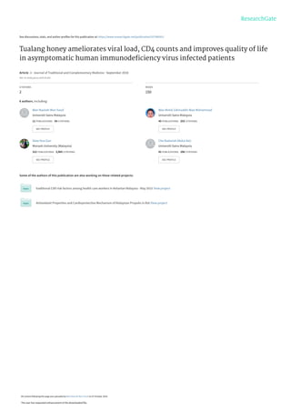 See discussions, stats, and author profiles for this publication at: https://www.researchgate.net/publication/327945912
Tualang honey ameliorates viral load, CD4 counts and improves quality of life
in asymptomatic human immunodeﬁciency virus infected patients
Article  in  Journal of Traditional and Complementary Medicine · September 2018
DOI: 10.1016/j.jtcme.2018.05.003
CITATIONS
2
READS
150
6 authors, including:
Some of the authors of this publication are also working on these related projects:
traditional CVD risk factors among health care workers in Kelantan Malaysia - May 2015 View project
Antioxidant Properties and Cardioprotective Mechanism of Malaysian Propolis in Rat View project
Wan Nazirah Wan Yusuf
Universiti Sains Malaysia
11 PUBLICATIONS   34 CITATIONS   
SEE PROFILE
Wan Mohd Zahiruddin Wan Mohammad
Universiti Sains Malaysia
45 PUBLICATIONS   255 CITATIONS   
SEE PROFILE
Siew Hua Gan
Monash University (Malaysia)
312 PUBLICATIONS   3,965 CITATIONS   
SEE PROFILE
Che Badariah Abdul Aziz
Universiti Sains Malaysia
41 PUBLICATIONS   106 CITATIONS   
SEE PROFILE
All content following this page was uploaded by Wan Nazirah Wan Yusuf on 07 October 2018.
The user has requested enhancement of the downloaded file.
 