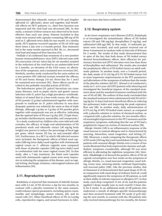 http://www.journal.ac
186
demonstrated that ethanolic extracts of NS and Zingiber
officinale (Z. officinale), alone and together, had benefi-
cial effects on HCV patients; i.e., their liver function was
improved and the viral load was decreased [90]. In that
study, a mixture of these extracts was observed to be more
effective than each one alone. Patients included in that
study were treated with capsules containing 500 mg of NS
and/or Z. officinale twice daily for one month. In a similar
study, HCV patients received capsules of NS oil (450 mg)
three times a day over a 3-month period. That treatment
led to the same results reported in Ref. 90, i.e., decreased
viral load and improved liver function [43].
Onifade et al confirmed that treatment of a sero-positive
human immunodeficiency virus (HIV) infected man with
NS concoction (10 mL twice/day for six months) resulted
in the reduction of the viral load to an undetectable level
in 3 months, an elevation of the CD4 count, an allevia-
tion of the symptoms, and a sustained sero-reversion [91].
Similarly, another study conducted by the same author on
a sero-positive HIV infected woman revealed the efficacy
of NS and honey therapy (10 mL thrice/day for 1 year)
for sustained sero-reversion [92]. These effects can be as-
cribed to the probable virucidal activity of NS [91].
The helicobacter pylori (H. pylori) bacterium can cause
many diseases, such as peptic ulcers and gastric cancer.
Infection with H. pylori has a high prevalence worldwide.
Salem et al stated that in a four-week course, the efficacy
of NS powder (2 g/day) administered together with ome-
prazole to eradicate an H. pylori infection in non-ulcer
dyspeptic patients was relatively the same as that of triple
therapy, although 1 g/day or 3 g/day of NS powder given
together with omeprazole was not as effective, indicating
that the optimal dose of NS was 2 g/day [93]. (Triple thera-
py includes clarithromycin, amoxicillin, and omeprazole.)
In a study conducted on children who were infected with
cestodes, the efficacy of single oral administration of NS
powdered seeds and ethanolic extract (40 mg/kg body
weight) was proven to reduce the percentage of fecal eggs
per gram, which means NS has an anti-cestodal effect
[45]. Furthermore, in a RCT in which 100 infected women
were included, the therapeutic effects of black seed cap-
sules (500 mg twice daily) used together with clotrimazole
vaginal cream on C. albicans vaginitis were compared
with those of placebo capsules (500 mg twice daily) used
in combination with the same vaginal cream [94]. In that
study, after a 7-day treatment, the black seed capsules
used with clotrimazole vaginal cream were more impres-
sive in reducing the symptoms of the disease, such as vagi-
nal itching, discharge, irritation, vulvovaginal redness and
inflammation [94].
3.11. Reproductive system
Kolahdooz et al proved that treatment of infertile Iranian
men with 2.5 mL of NS oil twice a day for two months, in
contrast with a placebo treatment in the same manner,
could enhance sperm parameters, including sperm count,
motility and morphology, semen volume, pH, and its
round cells [41]. Other beneficial effects of NS on Leydig
cells, reproductive organs, and sexual hormones in infer-
tile men have also been confirmed [95].
3.12. Respiratory system
As for lower respiratory tract illnesses (LRTI), Boskabady
et al investigated the antiasthmatic effects of NS boiled
extract (50 and 100 mg/kg), theophylline (5 mg/kg), and
salbutamol (200 μg) [96]. In that study, 15 asthmatic pa-
tients were recruited, and each patient received one of
these 4 treatments in random order at intervals of 48 hours
for 2 weeks. The results of that study demonstrated that
in spite of the fact that both doses of NS boiled extract
showed bronchodilatory effects, their efficacies for pul-
monary function test (PFT) elevation were less than those
of theophylline and salbutamol. The results also revealed
the prophylactic effects of NS boiled extract on adult asth-
matic patients. In another study, over a 3-month period,
the daily intake of 15 mL/kg of 0.1% NS boiled extract led
to more impressive improvements in the PFT parameters
and alleviations of the symptoms of asthma than the intake
of the placebo solution did [97]. Ahmad et al conducted a
study on 5- to15-year-old LRTI patients with wheezing and
investigated the beneficial impacts of the standard treat-
ment alone and the standard treatment combined with the
use of NS oil [98]. The authors of that study concluded that
the standard treatment when administered with NS oil (0.1
mg/kg for 14 days) had more beneficial effects in reducing
the pulmonary index and improving the peak expiratory
flow rate [98]. In another study, daily administration of
0.375 mL/kg of 50% NS boiled water extract, as compared
with a placebo solution to victims of chemical warfare, as
compared with a placebo solution, for two months effect-
ed meaningful improvements in the PFT measures and the
respiratory symptoms, indicating that the use of NS had a
prophylactic impact on victims of chemical warfare [99].
Allergic rhinitis (AR) is an inflammatory response of the
nasal mucosa to natural allergens and is characterized by
sneezing, rhinorrhea, nasal congestion, and itching [47,
100]. Moreover, a study comparing the therapeutic effects
of NS seeds (250 mg/day) and montelukast (10 mg/day) on
patients with seasonal allergic rhinitis over a course of two
weeks illustrated that both improved the daytime and oph-
thalmic symptoms considerably, although NS was more
efficient in alleviating the nighttime symptoms [46]. Simi-
larly, Nikakhlagh et al showed the positive effects of NS oil
capsule consumption over four weeks on the symptoms of
allergic rhinitis, i.e., nasal mucosal congestion, nasal itch-
ing, runny nose, sneezing attacks, turbinate hypertrophy,
and mucosal pallor [100]. Like the previous studies, that
of Alsamarai et al demonstrated that nasal drops of NS oil,
in comparison with nasal drops of ordinary food oil, could
significantly improve the symptoms of AR patients, as well
as their ability to tolerate exposure to allergens [47]. In that
study, each drop comprised 15 mL of oil, and the patients
applied 2 drops nasally (one in each nostril) 3 times dai-
ly for 6 weeks. In an additional study of AR patients who
underwent a month of allergen-specific immunotherapy
and then received treatment with NS seeds (2 g/d) dur-
ing the next month, in contrast with the AR patients who
only received immunotherapy for two months, the former
Journal of Pharmacopuncture 2017;20(3):179-193
 