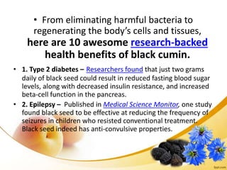 • From eliminating harmful bacteria to
regenerating the body’s cells and tissues,
here are 10 awesome research-backed
health benefits of black cumin.
• 1. Type 2 diabetes – Researchers found that just two grams
daily of black seed could result in reduced fasting blood sugar
levels, along with decreased insulin resistance, and increased
beta-cell function in the pancreas.
• 2. Epilepsy – Published in Medical Science Monitor, one study
found black seed to be effective at reducing the frequency of
seizures in children who resisted conventional treatment.
Black seed indeed has anti-convulsive properties.
 