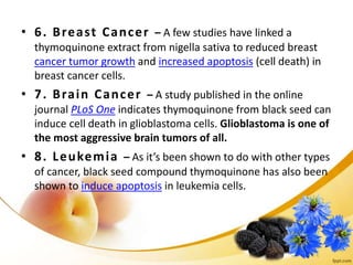 • 6. Breast Cancer – A few studies have linked a
thymoquinone extract from nigella sativa to reduced breast
cancer tumor growth and increased apoptosis (cell death) in
breast cancer cells.
• 7. Brain Cancer – A study published in the online
journal PLoS One indicates thymoquinone from black seed can
induce cell death in glioblastoma cells. Glioblastoma is one of
the most aggressive brain tumors of all.
• 8. Leukemia – As it’s been shown to do with other types
of cancer, black seed compound thymoquinone has also been
shown to induce apoptosis in leukemia cells.
 