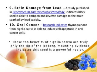 • 9. Brain Damage from Lead – A study published
in Experimental and Toxicologic Pathology indicates black
seed is able to dampen and reverse damage to the brain
sparked by lead toxicity.
• 10. Oral Cancer – Research indicates thymoquinone
from nigella sativa is able to induce cell apoptosis in oral
cancer cells.
• These ten benefits of nigella sativa are truly
only the tip of the iceberg. Mounting evidence
indicates this seed is a powerful healer.
 