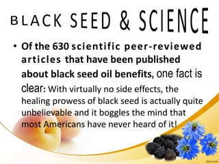 • Of the 630 scientific peer-reviewed
articles that have been published
about black seed oil benefits, one fact is
clear: With virtually no side effects, the
healing prowess of black seed is actually quite
unbelievable and it boggles the mind that
most Americans have never heard of it!
 