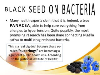 • Many health experts claim that it is, indeed, a true
PANACEA; able to help cure everything from
allergies to hypertension. Quite possibly, the most
promising research has been done connecting Nigella
sativa to multi-drug resistant bacteria.
This is a real big deal because these so-
called “superbugs” are becoming a
significant public health risk. According
to the National Institute of Health:
 