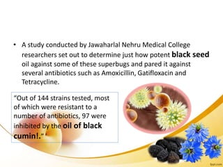 • A study conducted by Jawaharlal Nehru Medical College
researchers set out to determine just how potent black seed
oil against some of these superbugs and pared it against
several antibiotics such as Amoxicillin, Gatifloxacin and
Tetracycline.
“Out of 144 strains tested, most
of which were resistant to a
number of antibiotics, 97 were
inhibited by the oil of black
cumin!.”
 