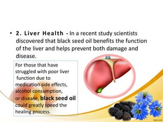 • 2. Liver Health - In a recent study scientists
discovered that black seed oil benefits the function
of the liver and helps prevent both damage and
disease.
For those that have
struggled with poor liver
function due to
medication side effects,
alcohol consumption,
or disease, black seed oil
could greatly speed the
healing process.
 