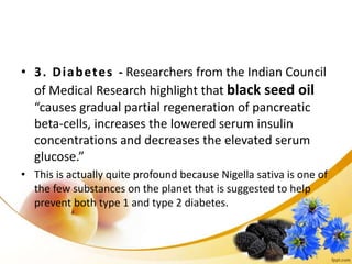• 3. Diabetes - Researchers from the Indian Council
of Medical Research highlight that black seed oil
“causes gradual partial regeneration of pancreatic
beta-cells, increases the lowered serum insulin
concentrations and decreases the elevated serum
glucose.”
• This is actually quite profound because Nigella sativa is one of
the few substances on the planet that is suggested to help
prevent both type 1 and type 2 diabetes.
 
