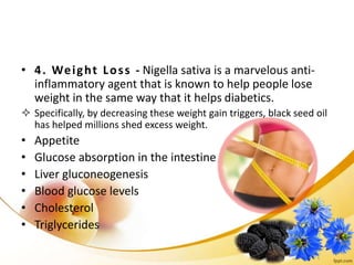 • 4. Weight Loss - Nigella sativa is a marvelous anti-
inflammatory agent that is known to help people lose
weight in the same way that it helps diabetics.
 Specifically, by decreasing these weight gain triggers, black seed oil
has helped millions shed excess weight.
• Appetite
• Glucose absorption in the intestine
• Liver gluconeogenesis
• Blood glucose levels
• Cholesterol
• Triglycerides
 