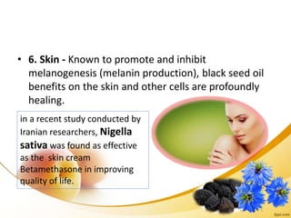 • 6. Skin - Known to promote and inhibit
melanogenesis (melanin production), black seed oil
benefits on the skin and other cells are profoundly
healing.
in a recent study conducted by
Iranian researchers, Nigella
sativa was found as effective
as the skin cream
Betamethasone in improving
quality of life.
 