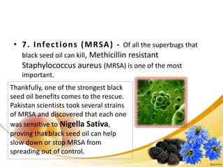 • 7. Infections (MRSA) - Of all the superbugs that
black seed oil can kill, Methicillin resistant
Staphylococcus aureus (MRSA) is one of the most
important.
Thankfully, one of the strongest black
seed oil benefits comes to the rescue.
Pakistan scientists took several strains
of MRSA and discovered that each one
was sensitive to Nigella Sativa,
proving that black seed oil can help
slow down or stop MRSA from
spreading out of control.
 