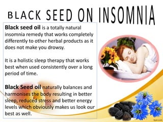 Black seed oil is a totally natural
insomnia remedy that works completely
differently to other herbal products as it
does not make you drowsy.
It is a holistic sleep therapy that works
best when used consistently over a long
period of time.
Black Seed oil naturally balances and
harmonises the body resulting in better
sleep, reduced stress and better energy
levels which obviously makes us look our
best as well.
 